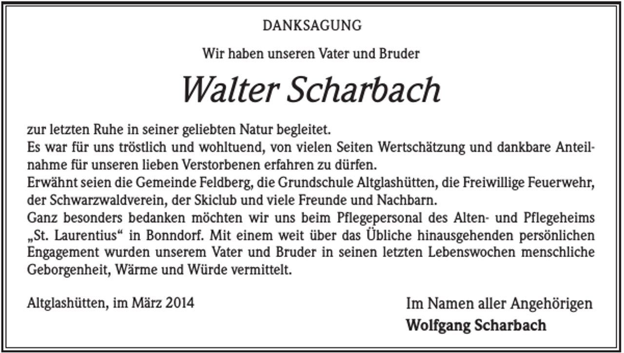 <p>DANKSAGUNG<br />Wir haben unseren Vater und Bruder</p><p>Walter Scharbach<br />zur letzten Ruhe in seiner geliebten Natur begleitet.<br />Es war für uns tröstlich und wohltuend, von vielen Seiten Wertschätzung und dankbare Anteilnahme für unseren lieben Verstorbenen erfahren zu dürfen.<br />Erwähnt seien die Gemeinde Feldberg, die Grundschule Altglashütten, die Freiwillige Feuerwehr,<br />der Schwarzwaldverein, der Skiclub und viele Freunde und Nachbarn.<br />Ganz besonders bedanken möchten wir uns beim Pflegepersonal des Alten- und Pflegeheims<br />„St. Laurentius“ in Bonndorf. Mit einem weit über das Übliche hinausgehenden persönlichen<br />Engagement wurden unserem Vater und Bruder in seinen letzten Lebenswochen menschliche<br />Geborgenheit, Wärme und Würde vermittelt.<br />Altglashütten, im März 2014</p><p>Im Namen aller Angehörigen<br />Wolfgang Scharbach</p>
