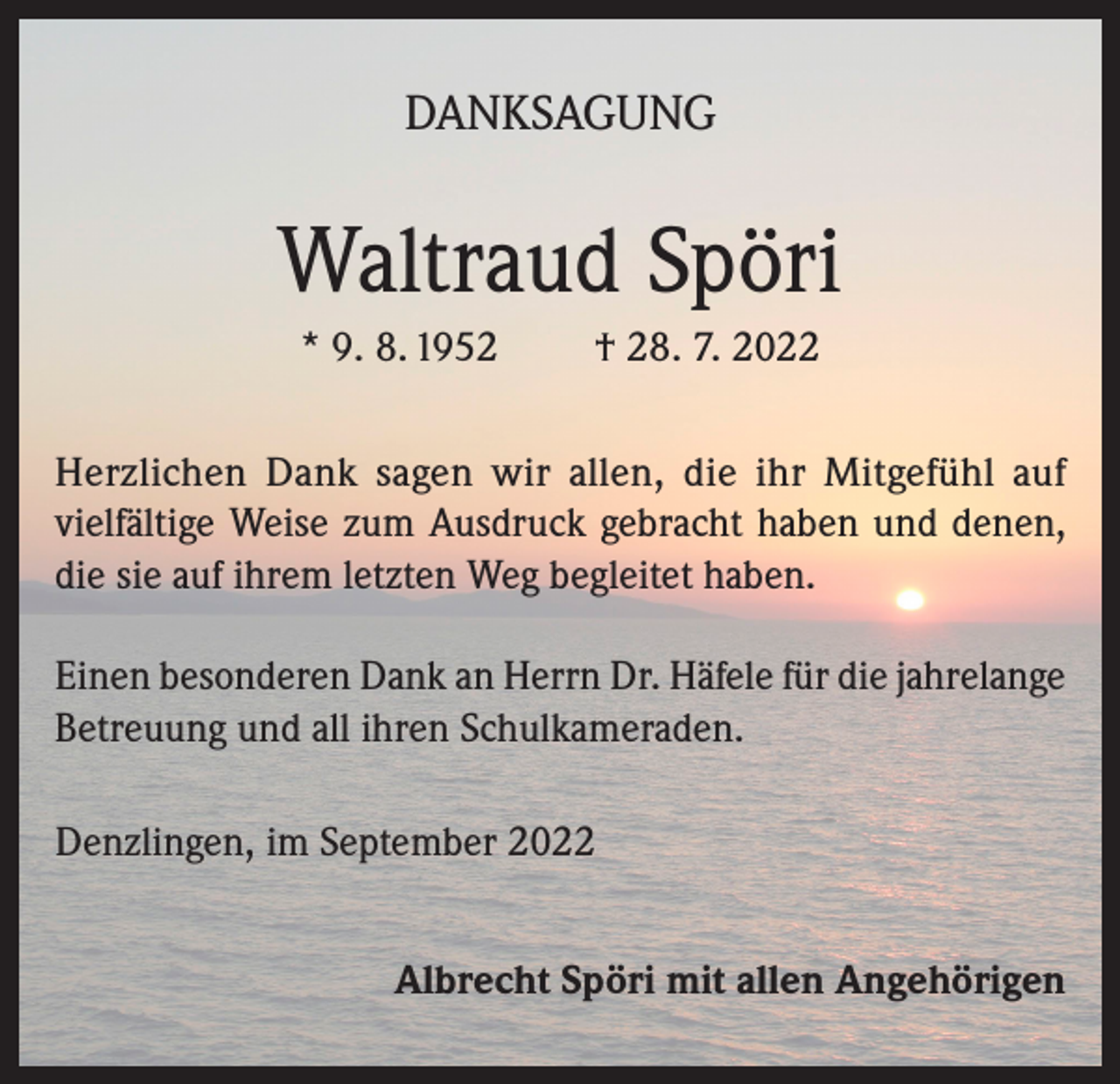 <p>DANKSAGUNG</p><p>Waltraud Spöri<br />* 9. 8. 1952</p><p>† 28. 7. 2022</p><p>Herzlichen Dank sagen wir allen, die ihr Mitgefühl auf<br />vielfältige Weise zum Ausdruck gebracht haben und denen,<br />die sie auf ihrem letzten Weg begleitet haben.<br />Einen besonderen Dank an Herrn Dr. Häfele für die jahrelange<br />Betreuung und all ihren Schulkameraden.<br />Denzlingen, im September 2022<br />Albrecht Spöri mit allen Angehörigen</p>
