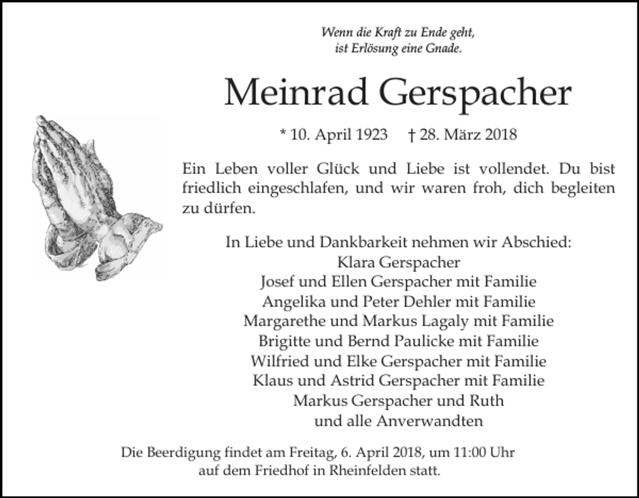 <p>Wenn<br />dieKrKraft<br />geht,<br />We<br />n n die<br />aft z zu<br />u E Ende<br />n de ge<br />ht,<br />ist Erlösung<br />ist<br />Erl ös u n g eine<br />ei ne Gnade.<br />G n a de.</p><p>MMeinrad<br />ei nr a d GGerspacher<br />er s p a c h er<br />* 10.<br />1 0. April<br />A pril</p><p>2 8. MMärz<br />är z<br />†† 28.</p><p>Ein<br />Ei<br />n LLeben<br />e b e n vvoller<br />oll er Glück<br />Gl ü c k und<br />u n d Liebe<br />Li e b e iist<br />st vollendet.<br />v oll e n d et. Du<br />D u bist<br />bi st<br />friedlich<br />fri<br />e dli c h eingeschlafen,<br />ei n g e s c hl af e n, und<br />u n d wir<br />wir waren<br />w ar e n froh,<br />fr o h, dich<br />di c h begleiten<br />b e gl eit e n<br />zzu<br />u dürfen.<br />d ürf e n.<br />IInn Liebe<br />Li e b e und<br />u n d Dankbarkeit<br />D a n k b ar keit nehmen<br />n e h m e n wir<br />wir Abschied:<br />A b s c hi e d:<br />Klara<br />Kl ar a Gerspacher<br />G er s p a c h er<br />J o s ef und<br />u n d Ellen<br />Ell e n Gerspacher<br />G er s p ac h er mit<br />mit Familie<br />F a mili e<br />Josef<br />AAngelika<br />n g eli k a uund<br />n d PPeter<br />et er DDehler<br />e hl er mit<br />mit FFamilie<br />a mili e<br />MMargarethe<br />ar g ar et h e u und<br />n d MMarkus<br />ar k u s Lagaly<br />L a g al y mit<br />mit Familie<br />F a mili e<br />Brigitte<br />Bri gitt e uund<br />n d BBernd<br />er n d PPaulicke<br />a u li c k e mit<br />mit Familie<br />F a mili e<br />Wilfried<br />Wilfri e d u und<br />n d ElElke<br />k e GGerspacher<br />er s p a c h er mit<br />mit FFamilie<br />a mili e<br />Klaus<br />Kl a u s uund<br />n d Astrid<br />A stri d Gerspacher<br />G er s p a c h er mit<br />mit Familie<br />F a mili e<br />Markus<br />M ar k u s GGerspacher<br />er s p a c h er u und<br />n d Ruth<br />R ut h<br />und<br />alle<br />u n d all<br />e Anverwandten<br />A n v er w a n dt e n<br />Die<br />Di<br />e BBeerdigung<br />e er di g u n g fifindet<br />n d et aam<br />m Freitag,<br />Fr eit a g, 6.<br />6. April<br />A pril 22018,<br />0 1 8, um<br />u m 111:00<br />1: Uhr<br />U hr<br />a uf dem<br />d e m Friedhof<br />Fri e d h of iin<br />n Rheinfelden<br />R h ei nf el d e n st<br />att.<br />auf<br />statt.</p>