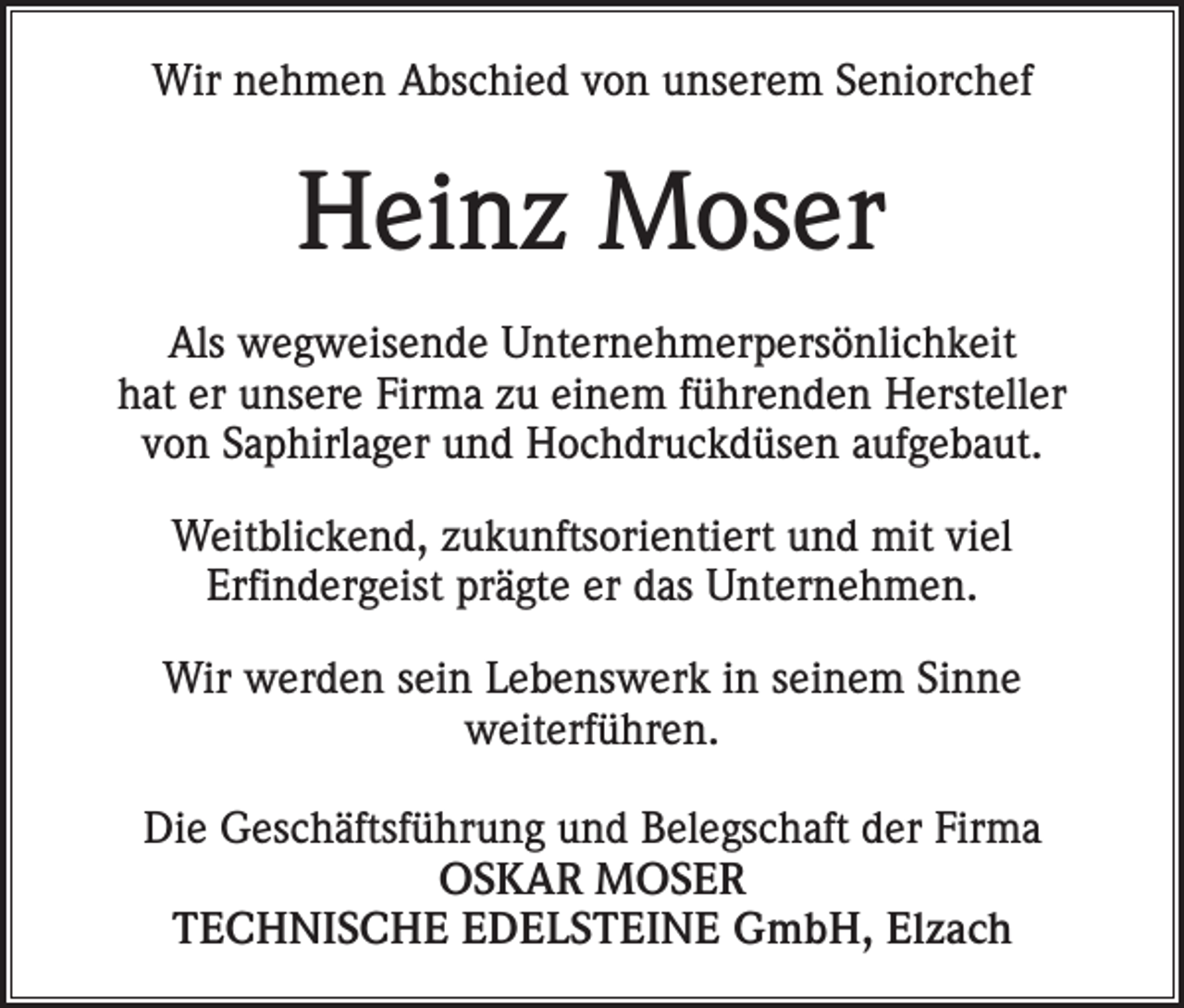 <p>Wir nehmen Abschied von unserem Seniorchef</p><p>Heinz Moser<br />Als wegweisende Unternehmerpersönlichkeit<br />hat er unsere Firma zu einem führenden Hersteller<br />von Saphirlager und Hochdruckdüsen aufgebaut.<br />Weitblickend, zukunftsorientiert und mit viel<br />Erfindergeist prägte er das Unternehmen.<br />Wir werden sein Lebenswerk in seinem Sinne<br />weiterführen.<br />Die Geschäftsführung und Belegschaft der Firma<br />OSKAR MOSER<br />TECHNISCHE EDELSTEINE GmbH, Elzach</p>