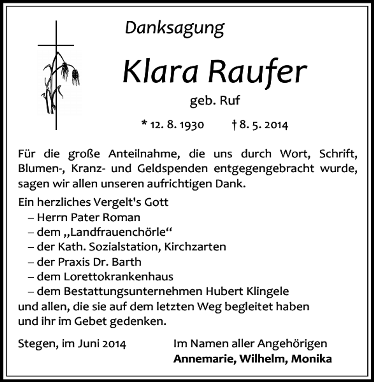 <p>Danksagung</p><p>Klara Raufer<br />geb. Ruf</p><p>* 12. 8. 1930</p><p>† 8. 5. 2014</p><p>Für die große Anteilnahme, die uns durch Wort, Schrift,<br />Blumen-, Kranz- und Geldspenden entgegengebracht wurde,<br />sagen wir allen unseren aufrichtigen Dank.<br />Ein herzliches Vergelt's Gott<br />Herrn Pater Roman<br />dem „Landfrauenchörle“<br />der Kath. Sozialstation, Kirchzarten<br />der Praxis Dr. Barth<br />dem Lorettokrankenhaus<br />dem Bestattungsunternehmen Hubert Klingele<br />und allen, die sie auf dem letzten Weg begleitet haben<br />und ihr im Gebet gedenken.<br />Stegen, im Juni 2014</p><p>Im Namen aller Angehörigen<br />Annemarie, Wilhelm, Monika</p>