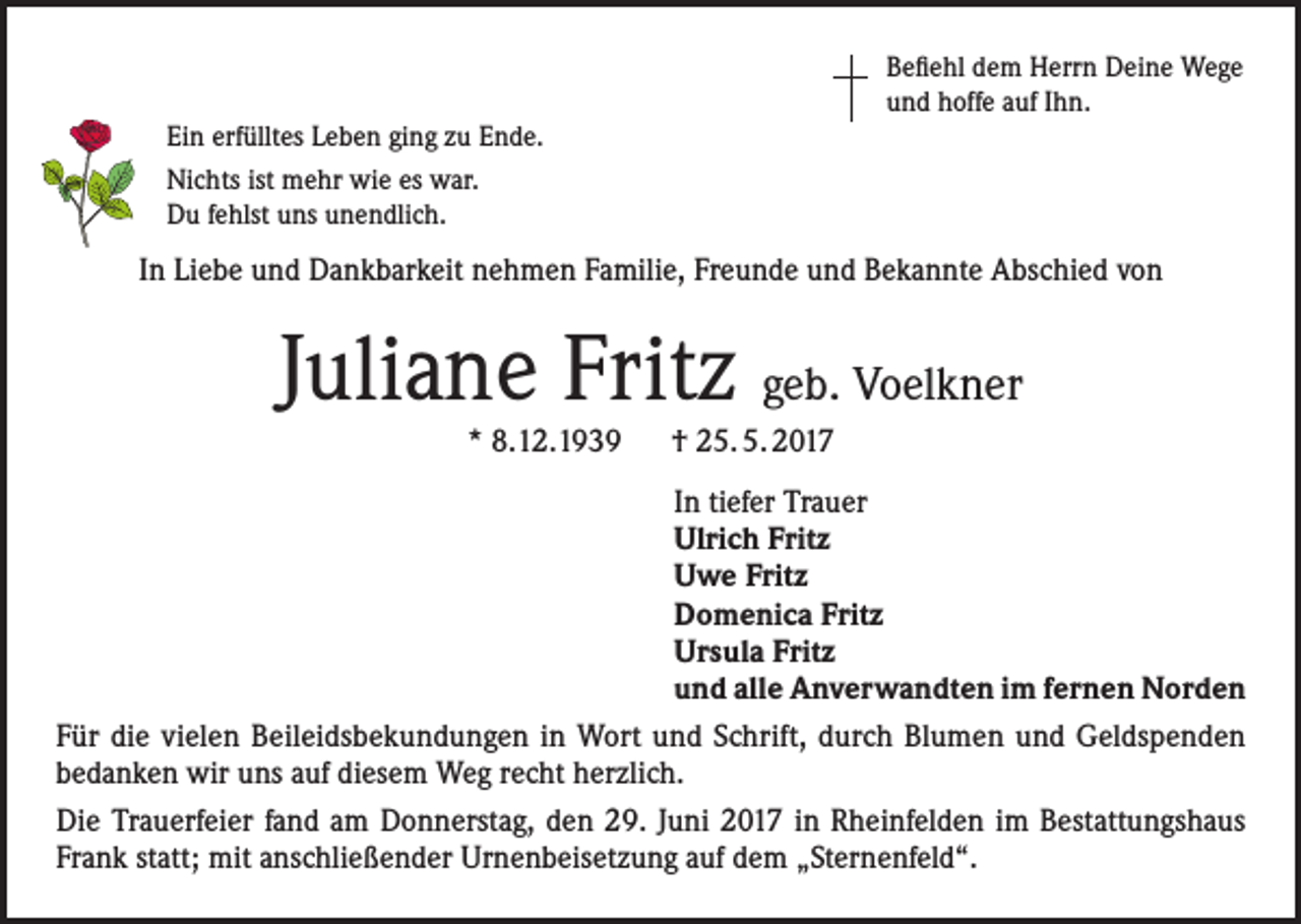 <p>Befiehl dem Herrn Deine Wege<br />und hoffe auf Ihn.<br />Ein erfülltes Leben ging zu Ende.<br />Nichts ist mehr wie es war.<br />Du fehlst uns unendlich.</p><p>In Liebe und Dankbarkeit nehmen Familie, Freunde und Bekannte Abschied von</p><p>Juliane Fritz geb. Voelkner<br />* 8.12.1939 † 25. 5. 2017</p><p>In tiefer Trauer<br />Ulrich Fritz<br />Uwe Fritz<br />Domenica Fritz<br />Ursula Fritz<br />und alle Anverwandten im fernen Norden<br />Für die vielen Beileidsbekundungen in Wort und Schrift, durch Blumen und Geldspenden<br />bedanken wir uns auf diesem Weg recht herzlich.<br />Die Trauerfeier fand am Donnerstag, den 29. Juni 2017 in Rheinfelden im Bestattungshaus<br />Frank statt; mit anschließender Urnenbeisetzung auf dem „Sternenfeld“.</p>