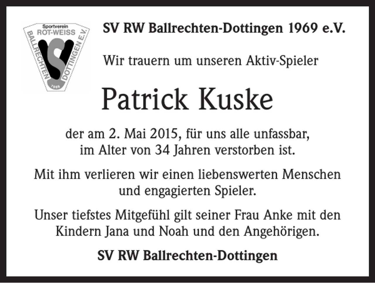 <p>SV RW Ballrechten-Dottingen 1969 e.V.<br />Wir trauern um unseren Aktiv-Spieler</p><p>Patrick Kuske<br />der am 2. Mai 2015, für uns alle unfassbar,<br />im Alter von 34 Jahren verstorben ist.<br />Mit ihm verlieren wir einen liebenswerten Menschen<br />und engagierten Spieler.<br />Unser tiefstes Mitgefühl gilt seiner Frau Anke mit den<br />Kindern Jana und Noah und den Angehörigen.<br />SV RW Ballrechten-Dottingen</p>