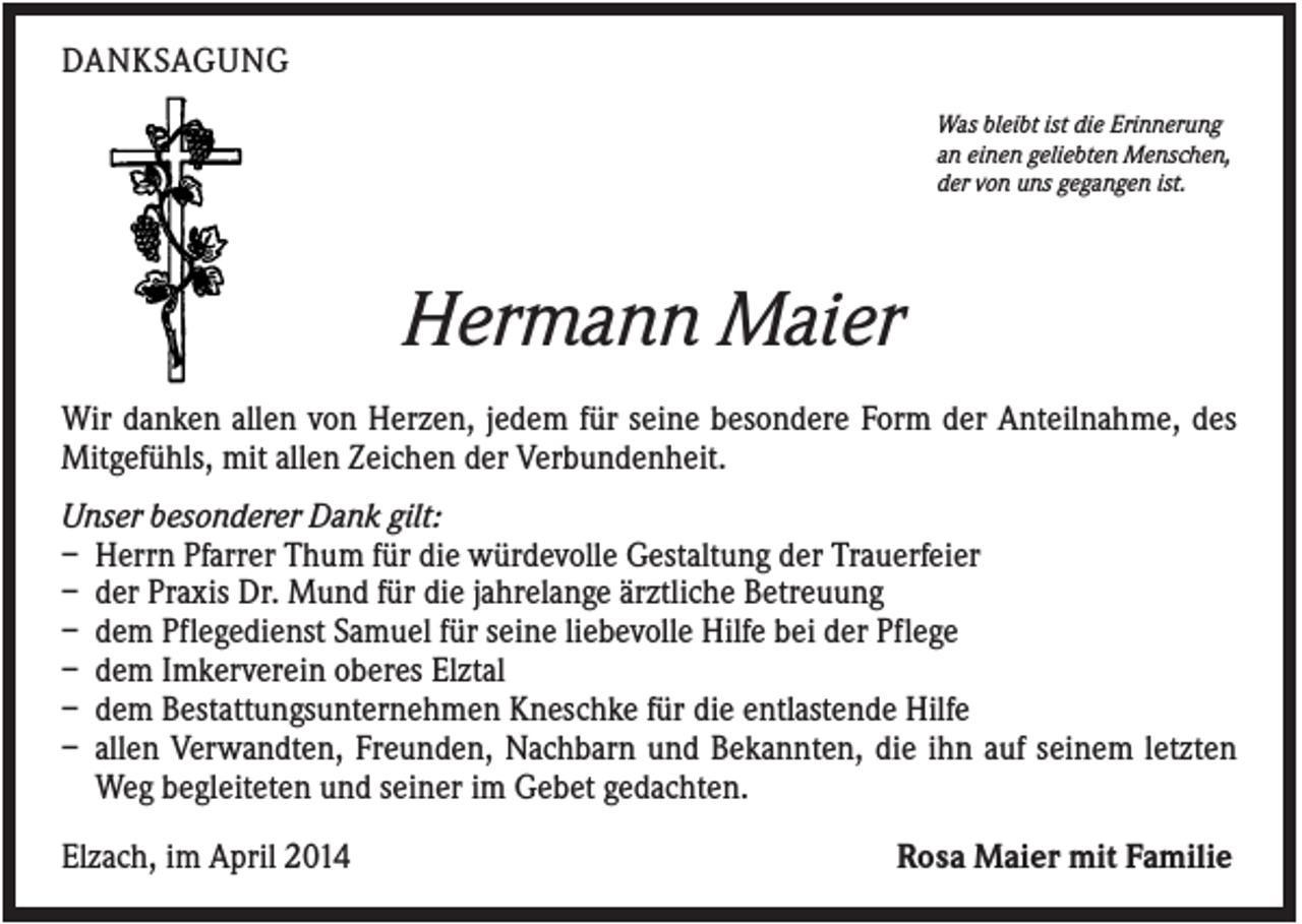 <p>DANKSAGUNG<br />Was bleibt ist die Erinnerung<br />an einen geliebten Menschen,<br />der von uns gegangen ist.</p><p>Hermann Maier<br />Wir danken allen von Herzen, jedem für seine besondere Form der Anteilnahme, des<br />Mitgefühls, mit allen Zeichen der Verbundenheit.<br />Unser besonderer Dank gilt:<br />– Herrn Pfarrer Thum für die würdevolle Gestaltung der Trauerfeier<br />– der Praxis Dr. Mund für die jahrelange ärztliche Betreuung<br />– dem Pflegedienst Samuel für seine liebevolle Hilfe bei der Pflege<br />– dem Imkerverein oberes Elztal<br />– dem Bestattungsunternehmen Kneschke für die entlastende Hilfe<br />– allen Verwandten, Freunden, Nachbarn und Bekannten, die ihn auf seinem letzten<br />Weg begleiteten und seiner im Gebet gedachten.<br />Elzach, im April 2014</p><p>Rosa Maier mit Familie</p>