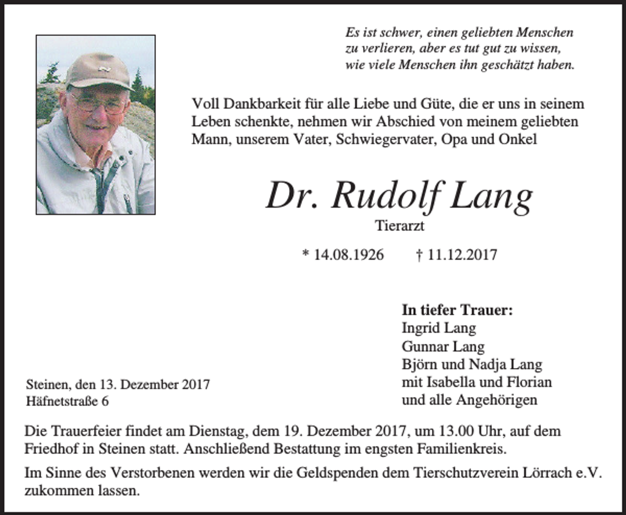 <p>Es ist schwer, einen geliebten Menschen<br />zu verlieren, aber es tut gut zu wissen,<br />wie viele Menschen ihn geschätzt haben.</p><p>Voll Dankbarkeit für alle Liebe und Güte, die er uns in seinem<br />Leben schenkte, nehmen wir Abschied von meinem geliebten<br />Mann, unserem Vater, Schwiegervater, Opa und Onkel</p><p>Dr. Rudolf Lang<br />Tierarzt<br />* 14.08.1926</p><p>Steinen, den 13. Dezember 2017<br />Häfnetstraße 6</p><p>† 11.12.2017</p><p>In tiefer Trauer:<br />Ingrid Lang<br />Gunnar Lang<br />Björn und Nadja Lang<br />mit Isabella und Florian<br />und alle Angehörigen</p><p>Die Trauerfeier findet am Dienstag, dem 19. Dezember 2017, um 13.00 Uhr, auf dem<br />Friedhof in Steinen statt. Anschließend Bestattung im engsten Familienkreis.<br />Im Sinne des Verstorbenen werden wir die Geldspenden dem Tierschutzverein Lörrach e.V.<br />zukommen lassen.</p>