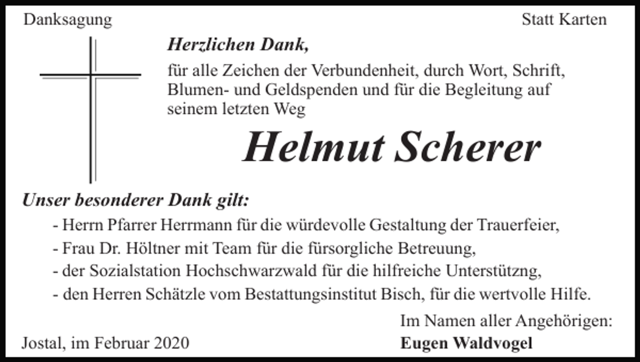 <p>Danksagung</p><p>Statt Karten</p><p>Herzlichen Dank,<br />für alle Zeichen der Verbundenheit, durch Wort, Schrift,<br />Blumen- und Geldspenden und für die Begleitung auf<br />seinem letzten Weg</p><p>Helmut Scherer<br />Unser besonderer Dank gilt:<br />- Herrn Pfarrer Herrmann für die würdevolle Gestaltung der Trauerfeier,<br />- Frau Dr. Höltner mit Team für die fürsorgliche Betreuung,<br />- der Sozialstation Hochschwarzwald für die hilfreiche Unterstützng,<br />- den Herren Schätzle vom Bestattungsinstitut Bisch, für die wertvolle Hilfe.<br />Jostal, im Februar 2020</p><p>Im Namen aller Angehörigen:<br />Eugen Waldvogel</p>