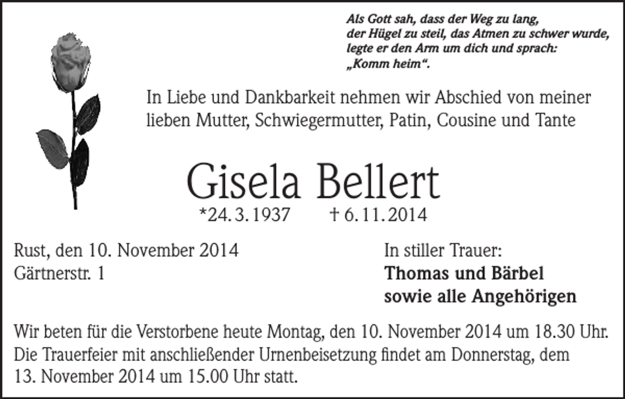 <p>Als Gott sah, dass der Weg zu lang,<br />der Hügel zu steil, das Atmen zu schwer wurde,<br />legte er den Arm um dich und sprach:<br />„Komm heim“.</p><p>In Liebe und Dankbarkeit nehmen wir Abschied von meiner<br />lieben Mutter, Schwiegermutter, Patin, Cousine und Tante</p><p>Gisela Bellert<br />*24. 3. 1937</p><p>Rust, den 10. November 2014<br />Gärtnerstr. 1</p><p>† 6. 11. 2014</p><p>In stiller Trauer:<br />Thomas und Bärbel<br />sowie alle Angehörigen</p><p>Wir beten für die Verstorbene heute Montag, den 10. November 2014 um 18.30 Uhr.<br />Die Trauerfeier mit anschließender Urnenbeisetzung findet am Donnerstag, dem<br />13. November 2014 um 15.00 Uhr statt.</p>