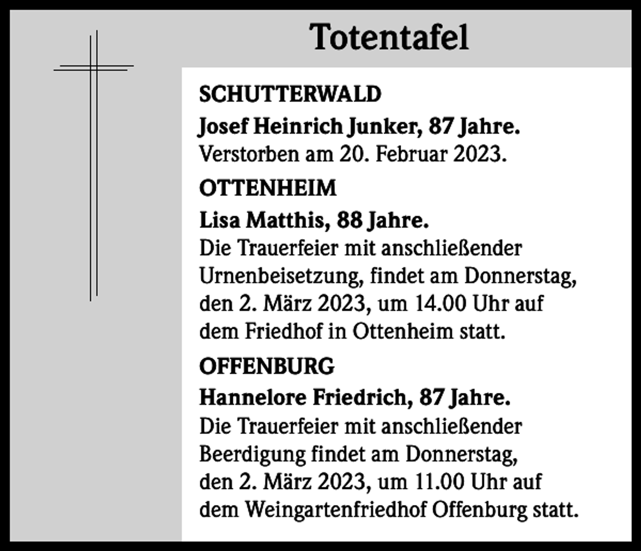 <p>Totentafel<br />Totentafel<br />SCHUTTERWALD<br />Josef Heinrich Junker, 87 Jahre.<br />Verstorben am 20. Februar 2023.<br />OTTENHEIM<br />Lisa Matthis, 88 Jahre.<br />Die Trauerfeier mit anschließender<br />Urnenbeisetzung, findet am Donnerstag,<br />den 2. März 2023, um 14.00 Uhr auf<br />dem Friedhof in Ottenheim statt.<br />OFFENBURG<br />Hannelore Friedrich, 87 Jahre.<br />Die Trauerfeier mit anschließender<br />Beerdigung findet am Donnerstag,<br />den 2. März 2023, um 11.00 Uhr auf<br />dem Weingartenfriedhof Offenburg statt.</p>