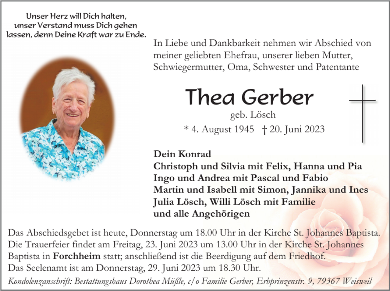 <p>Unser Herz will Dich halten,<br />unser Verstand muss Dich gehen<br />lassen, denn Deine Kraft war zu Ende.</p><p>In Liebe und Dankbarkeit nehmen wir Abschied von<br />meiner geliebten Ehefrau, unserer lieben Mutter,<br />Schwiegermutter, Oma, Schwester und Patentante</p><p>Thea Gerber<br />geb. Lösch<br />* 4. August 1945 † 20. Juni 2023<br />Dein Konrad<br />Christoph und Silvia mit Felix, Hanna und Pia<br />Ingo und Andrea mit Pascal und Fabio<br />Martin und Isabell mit Simon, Jannika und Ines<br />Julia Lösch, Willi Lösch mit Familie<br />und alle Angehörigen<br />Das Abschiedsgebet ist heute, Donnerstag um 18.00 Uhr in der Kirche St. Johannes Baptista.<br />Die Trauerfeier findet am Freitag, 23. Juni 2023 um 13.00 Uhr in der Kirche St. Johannes<br />Baptista in Forchheim statt; anschließend ist die Beerdigung auf dem Friedhof.<br />Das Seelenamt ist am Donnerstag, 29. Juni 2023 um 18.30 Uhr.<br />Kondolenzanschrift: Bestattungshaus Dorothea Müßle, c/o Familie Gerber, Erbprinzenstr. 9, 79367 Weisweil</p>