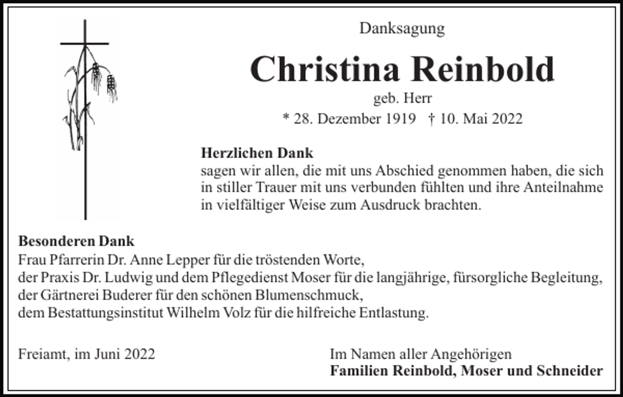 <p>Danksagung</p><p>Christina Reinbold<br />geb. Herr<br />* 28. Dezember 1919 † 10. Mai 2022</p><p>Herzlichen Dank<br />sagen wir allen, die mit uns Abschied genommen haben, die sich<br />in stiller Trauer mit uns verbunden fühlten und ihre Anteilnahme<br />in vielfältiger Weise zum Ausdruck brachten.<br />Besonderen Dank<br />Frau Pfarrerin Dr. Anne Lepper für die tröstenden Worte,<br />der Praxis Dr. Ludwig und dem Pflegedienst Moser für die langjährige, fürsorgliche Begleitung,<br />der Gärtnerei Buderer für den schönen Blumenschmuck,<br />dem Bestattungsinstitut Wilhelm Volz für die hilfreiche Entlastung.<br />Freiamt, im Juni 2022</p><p>Im Namen aller Angehörigen<br />Familien Reinbold, Moser und Schneider</p>
