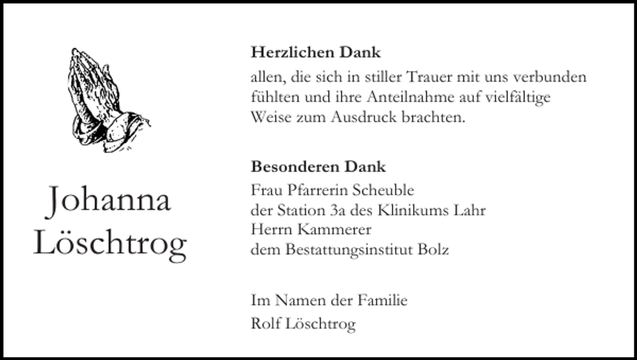 <p>Herzlichen Dank<br />allen, die sich in stiller Trauer mit uns verbunden<br />fühlten und ihre Anteilnahme auf vielfältige<br />Weise zum Ausdruck brachten.</p><p>Johanna<br />Löschtrog</p><p>Besonderen Dank<br />Frau Pfarrerin Scheuble<br />der Station 3a des Klinikums Lahr<br />Herrn Kammerer<br />dem Bestattungsinstitut Bolz<br />Im Namen der Familie<br />Rolf Löschtrog</p>