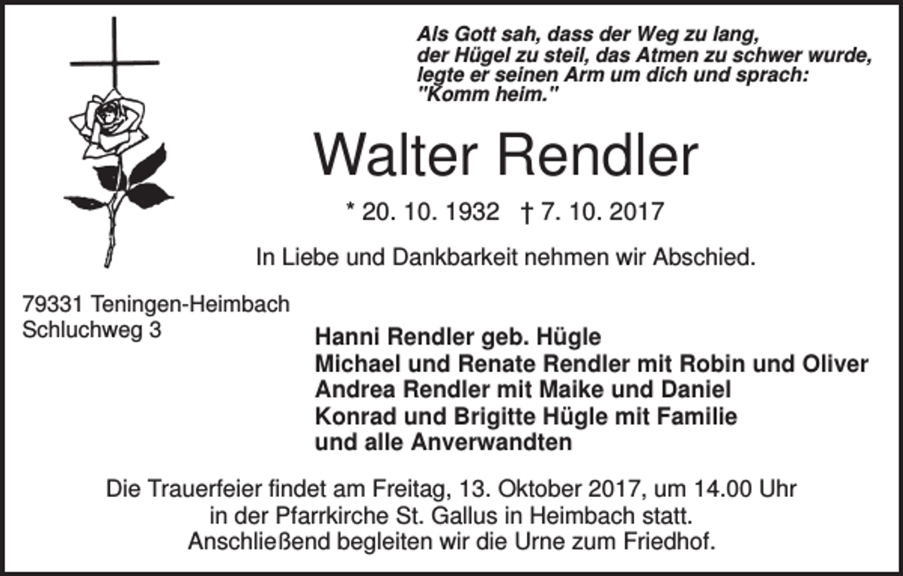 <p>Als Gott sah, dass der Weg zu lang,<br />der Hügel zu steil, das Atmen zu schwer wurde,<br />legte er seinen Arm um dich und sprach:<br />"Komm heim."</p><p>Walter Rendler<br />* 20. 10. 1932 † 7. 10. 2017<br />In Liebe und Dankbarkeit nehmen wir Abschied.<br />79331 Teningen-Heimbach<br />Schluchweg 3</p><p>Hanni Rendler geb. Hügle<br />Michael und Renate Rendler mit Robin und Oliver<br />Andrea Rendler mit Maike und Daniel<br />Konrad und Brigitte Hügle mit Familie<br />und alle Anverwandten</p><p>Die Trauerfeier findet am Freitag, 13. Oktober 2017, um 14.00 Uhr<br />in der Pfarrkirche St. Gallus in Heimbach statt.<br />Anschließend begleiten wir die Urne zum Friedhof.</p>