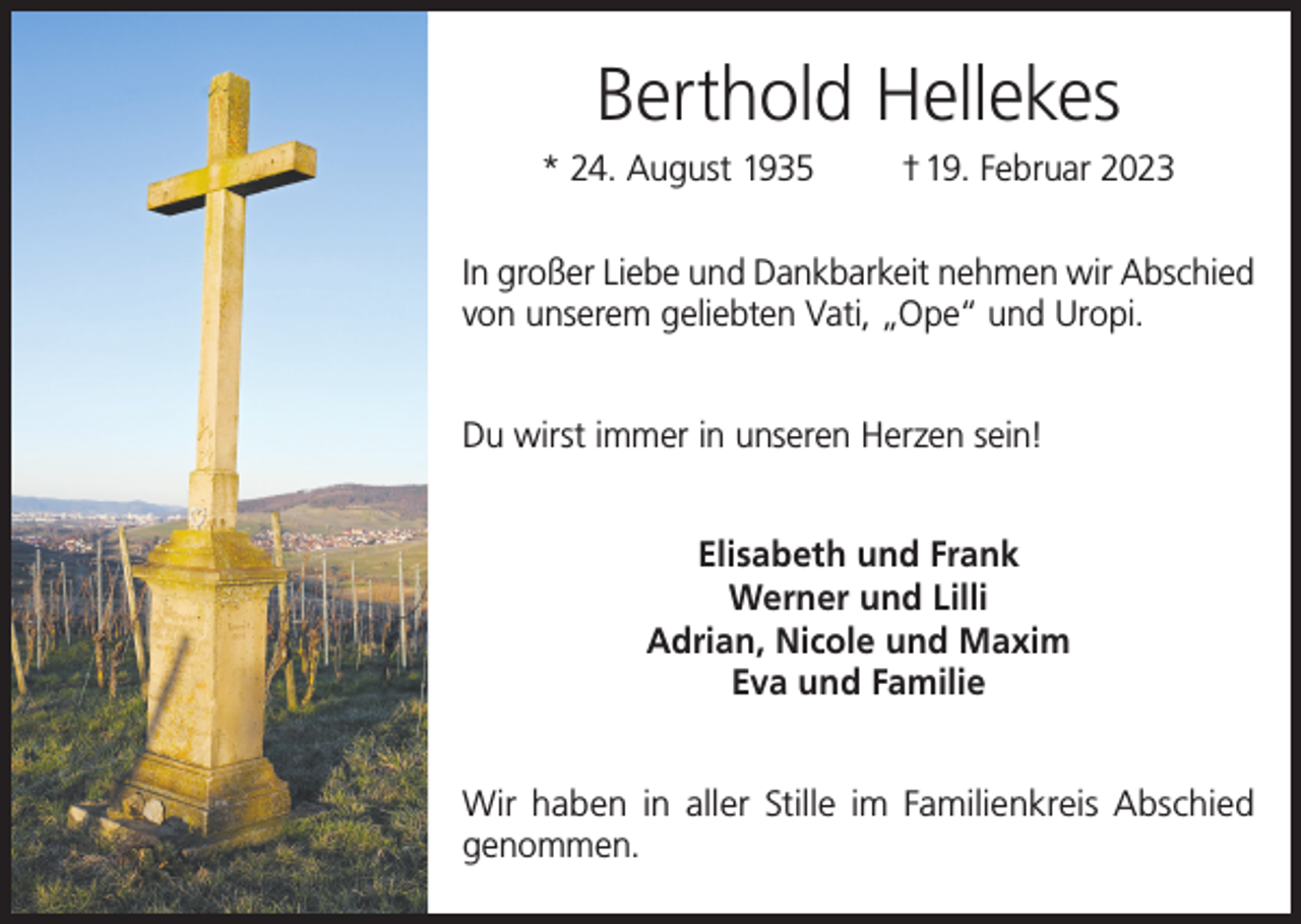 <p>Berthold Hellekes<br />* 24. August 1935</p><p>† 19. Februar 2023</p><p>In großer Liebe und Dankbarkeit nehmen wir Abschied<br />von unserem geliebten Vati, „Ope“ und Uropi.<br />Du wirst immer in unseren Herzen sein!<br />Elisabeth und Frank<br />Werner und Lilli<br />Adrian, Nicole und Maxim<br />Eva und Familie<br />Wir haben in aller Stille im Familienkreis Abschied<br />genommen.</p>