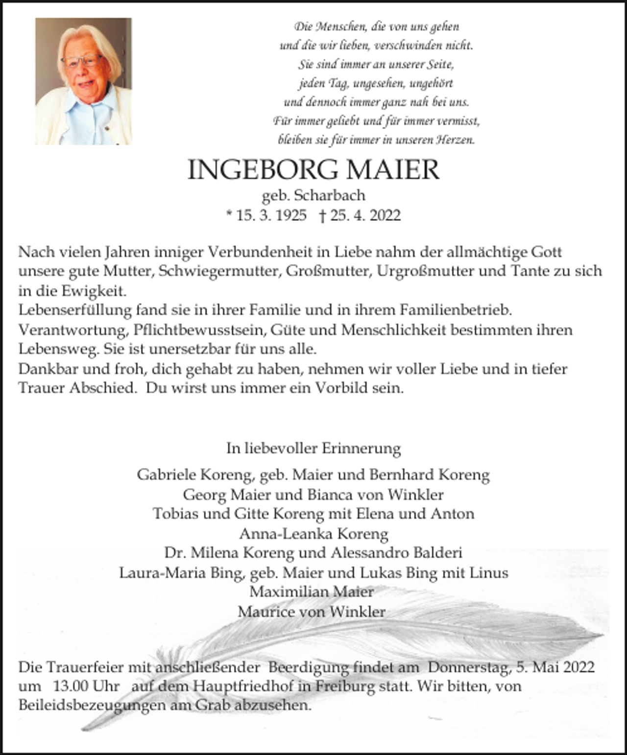 <p>Die Menschen, die von uns gehen<br />und die wir lieben, verschwinden nicht.<br />Sie sind immer an unserer Seite,<br />jeden Tag, ungesehen, ungehört<br />und dennoch immer ganz nah bei uns.<br />Für immer geliebt und für immer vermisst,<br />bleiben sie für immer in unseren Herzen.</p><p>INGEBORG MAIER<br />geb. Scharbach<br />* 15. 3. 1925 † 25. 4. 2022</p><p>Nach vielen Jahren inniger Verbundenheit in Liebe nahm der allmächtige Gott<br />unsere gute Mutter, Schwiegermutter, Großmutter, Urgroßmutter und Tante zu sich<br />in die Ewigkeit.<br />Lebenserfüllung fand sie in ihrer Familie und in ihrem Familienbetrieb.<br />Verantwortung, Pflichtbewusstsein, Güte und Menschlichkeit bestimmten ihren<br />Lebensweg. Sie ist unersetzbar für uns alle.<br />Dankbar und froh, dich gehabt zu haben, nehmen wir voller Liebe und in tiefer<br />Trauer Abschied. Du wirst uns immer ein Vorbild sein.</p><p>In liebevoller Erinnerung<br />Gabriele Koreng, geb. Maier und Bernhard Koreng<br />Georg Maier und Bianca von Winkler<br />Tobias und Gitte Koreng mit Elena und Anton<br />Anna-Leanka Koreng<br />Dr. Milena Koreng und Alessandro Balderi<br />Laura-Maria Bing, geb. Maier und Lukas Bing mit Linus<br />Maximilian Maier<br />Maurice von Winkler<br />Die Trauerfeier mit anschließender Beerdigung findet am Donnerstag, 5. Mai 2022<br />um 13.00 Uhr auf dem Hauptfriedhof in Freiburg statt. Wir bitten, von<br />Beileidsbezeugungen am Grab abzusehen.</p>