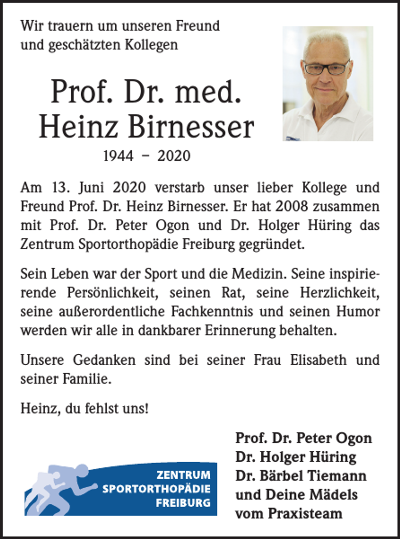 <p>Wir trauern um unseren Freund<br />und geschätzten Kollegen</p><p>Prof. Dr. med.<br />Heinz Birnesser<br />1944 – 2020<br />Am 13. Juni 2020 verstarb unser lieber Kollege und­<br />Freund Prof. Dr. Heinz Birnesser. Er hat 2008 zusammen<br />mit Prof. Dr. Peter Ogon und Dr. Holger Hüring das<br />­Zentrum Sportorthopädie Freiburg gegründet.<br />Sein Leben war der Sport und die Medizin. Seine inspirierende Persönlichkeit, seinen Rat, seine Herzlichkeit,<br />seine außerordentliche Fachkenntnis und seinen Humor<br />werden wir alle in dankbarer Erinnerung behalten.<br />Unsere Gedanken sind bei seiner Frau Elisabeth und<br />­seiner Familie.<br />Heinz, du fehlst uns!<br />Prof. Dr. Peter Ogon<br />Dr. Holger Hüring<br />Dr. Bärbel Tiemann<br />und Deine Mädels<br />vom Praxisteam</p>