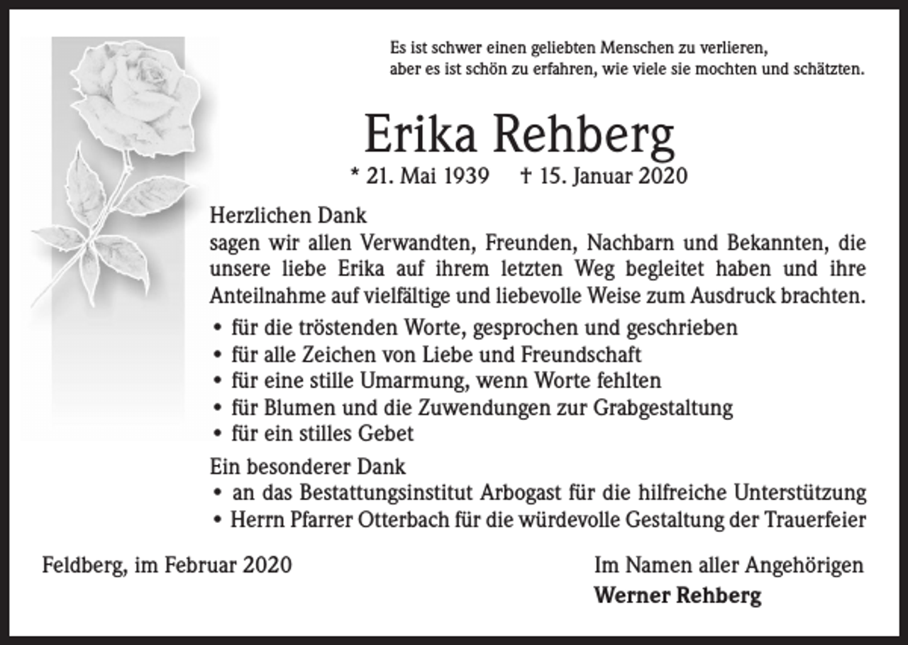 <p>Es ist schwer einen geliebten Menschen zu verlieren,<br />aber es ist schön zu erfahren, wie viele sie mochten und schätzten.</p><p>Erika Rehberg</p><p>* 21. Mai 1939</p><p>† 15. Januar 2020</p><p>Herzlichen Dank<br />sagen wir allen Verwandten, Freunden, Nachbarn und Bekannten, die<br />unsere liebe Erika auf ihrem letzten Weg begleitet haben und ihre<br />­Anteilnahme auf vielfältige und liebevolle Weise zum Ausdruck brachten.<br />• für die tröstenden Worte, gesprochen und geschrieben<br />• für alle Zeichen von Liebe und Freundschaft<br />• für eine stille Umarmung, wenn Worte fehlten<br />• für Blumen und die Zuwendungen zur Grabgestaltung<br />• für ein stilles Gebet<br />Ein besonderer Dank<br />• an das Bestattungsinstitut Arbogast für die hilfreiche Unterstützung<br />• Herrn Pfarrer Otterbach für die würdevolle Gestaltung der Trauerfeier<br />Feldberg, im Februar 2020</p><p>Im Namen aller Angehörigen<br />Werner Rehberg</p>