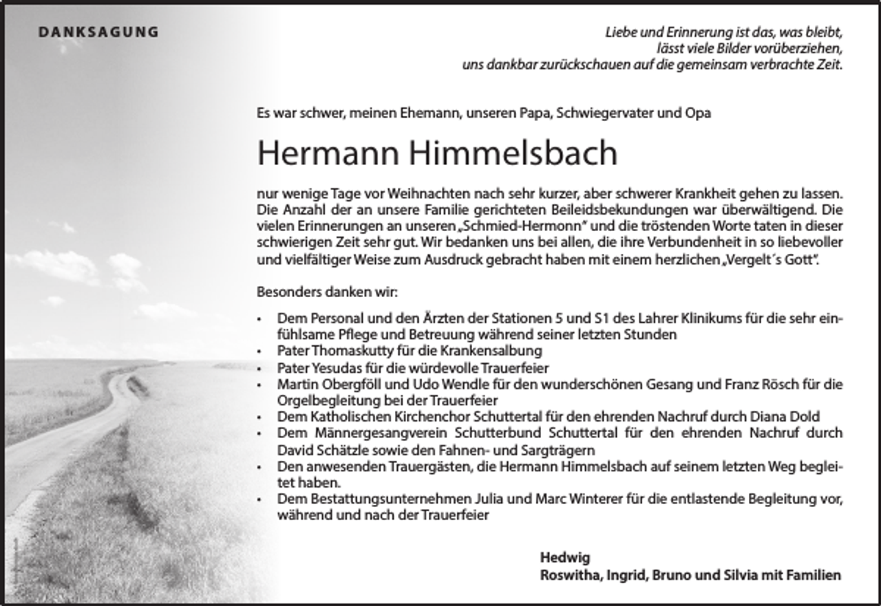 <p>DANKSAGUNG</p><p>Liebe und Erinnerung ist das, was bleibt,<br />lässt viele Bilder vorüberziehen,<br />uns dankbar zurückschauen auf die gemeinsam verbrachte Zeit.<br />Es war schwer, meinen Ehemann, unseren Papa, Schwiegervater und Opa</p><p>Hermann Himmelsbach<br />nur wenige Tage vor Weihnachten nach sehr kurzer, aber schwerer Krankheit gehen zu lassen.<br />Die Anzahl der an unsere Familie gerichteten Beileidsbekundungen war überwältigend. Die<br />vielen Erinnerungen an unseren „Schmied-Hermonn“ und die tröstenden Worte taten in dieser<br />schwierigen Zeit sehr gut. Wir bedanken uns bei allen, die ihre Verbundenheit in so liebevoller<br />und vielfältiger Weise zum Ausdruck gebracht haben mit einem herzlichen „Vergelt´s Gott“.<br />Besonders danken wir:<br />•<br />•<br />•<br />•<br />•<br />•<br />•</p><p>© Rainer Sturm/pixelio.de</p><p>•</p><p>Dem Personal und den Ärzten der Stationen 5 und S1 des Lahrer Klinikums für die sehr einfühlsame Pflege und Betreuung während seiner letzten Stunden<br />Pater Thomaskutty für die Krankensalbung<br />Pater Yesudas für die würdevolle Trauerfeier<br />Martin Obergföll und Udo Wendle für den wunderschönen Gesang und Franz Rösch für die<br />Orgelbegleitung bei der Trauerfeier<br />Dem Katholischen Kirchenchor Schuttertal für den ehrenden Nachruf durch Diana Dold<br />Dem Männergesangverein Schutterbund Schuttertal für den ehrenden Nachruf durch<br />David Schätzle sowie den Fahnen- und Sargträgern<br />Den anwesenden Trauergästen, die Hermann Himmelsbach auf seinem letzten Weg begleitet haben.<br />Dem Bestattungsunternehmen Julia und Marc Winterer für die entlastende Begleitung vor,<br />während und nach der Trauerfeier<br />Hedwig<br />Roswitha, Ingrid, Bruno und Silvia mit Familien</p>