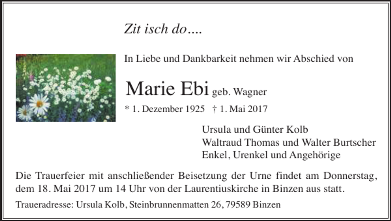 <p>Zit isch do....<br />In Liebe und Dankbarkeit nehmen wir Abschied von</p><p>Marie Ebi geb. Wagner<br />* 1. Dezember 1925 † 1. Mai 2017</p><p>Ursula und Günter Kolb<br />Waltraud Thomas und Walter Burtscher<br />Enkel, Urenkel und Angehörige<br />Die Trauerfeier mit anschließender Beisetzung der Urne findet am Donnerstag,<br />dem 18. Mai 2017 um 14 Uhr von der Laurentiuskirche in Binzen aus statt.<br />Traueradresse: Ursula Kolb, Steinbrunnenmatten 26, 79589 Binzen</p>