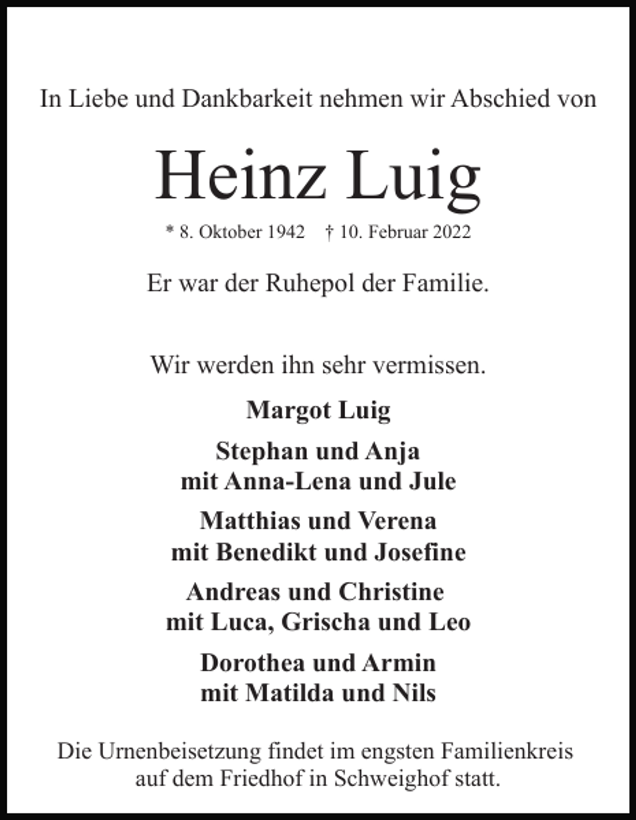 <p>In Liebe und Dankbarkeit nehmen wir Abschied von</p><p>Heinz Luig<br />* 8. Oktober 1942</p><p>† 10. Februar 2022</p><p>Er war der Ruhepol der Familie.<br />Wir werden ihn sehr vermissen.<br />Margot Luig<br />Stephan und Anja<br />mit Anna-Lena und Jule<br />Matthias und Verena<br />mit Benedikt und Josefine<br />Andreas und Christine<br />mit Luca, Grischa und Leo<br />Dorothea und Armin<br />mit Matilda und Nils<br />Die Urnenbeisetzung findet im engsten Familienkreis<br />auf dem Friedhof in Schweighof statt.</p>