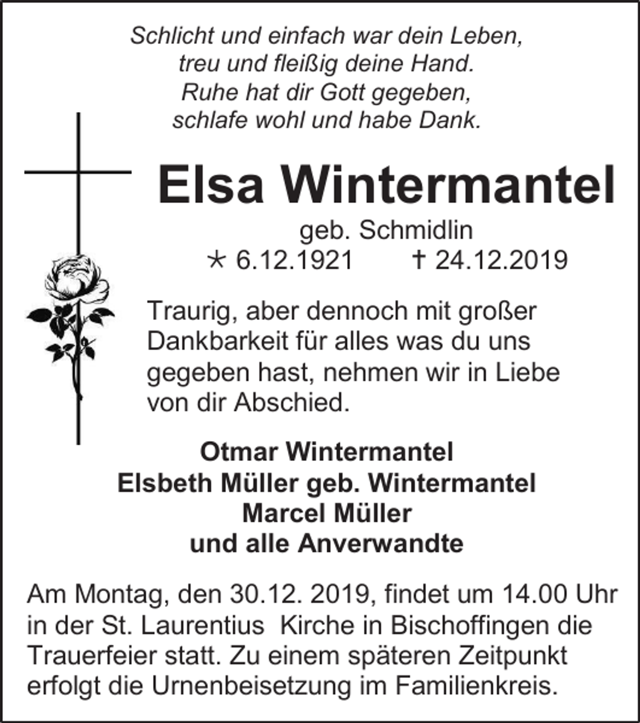 <p>Schlicht und einfach war dein Leben,<br />treu und fleißig deine Hand.<br />Ruhe hat dir Gott gegeben,<br />schlafe wohl und habe Dank.</p><p>Elsa Wintermantel<br />geb. Schmidlin<br /> 6.12.1921<br /> 24.12.2019<br />Traurig, aber dennoch mit großer<br />Dankbarkeit für alles was du uns<br />gegeben hast, nehmen wir in Liebe<br />von dir Abschied.<br />Otmar Wintermantel<br />Elsbeth Müller geb. Wintermantel<br />Marcel Müller<br />und alle Anverwandte<br />Am Montag, den 30.12. 2019, findet um 14.00 Uhr<br />in der St. Laurentius Kirche in Bischoffingen die<br />Trauerfeier statt. Zu einem späteren Zeitpunkt<br />erfolgt die Urnenbeisetzung im Familienkreis.</p>