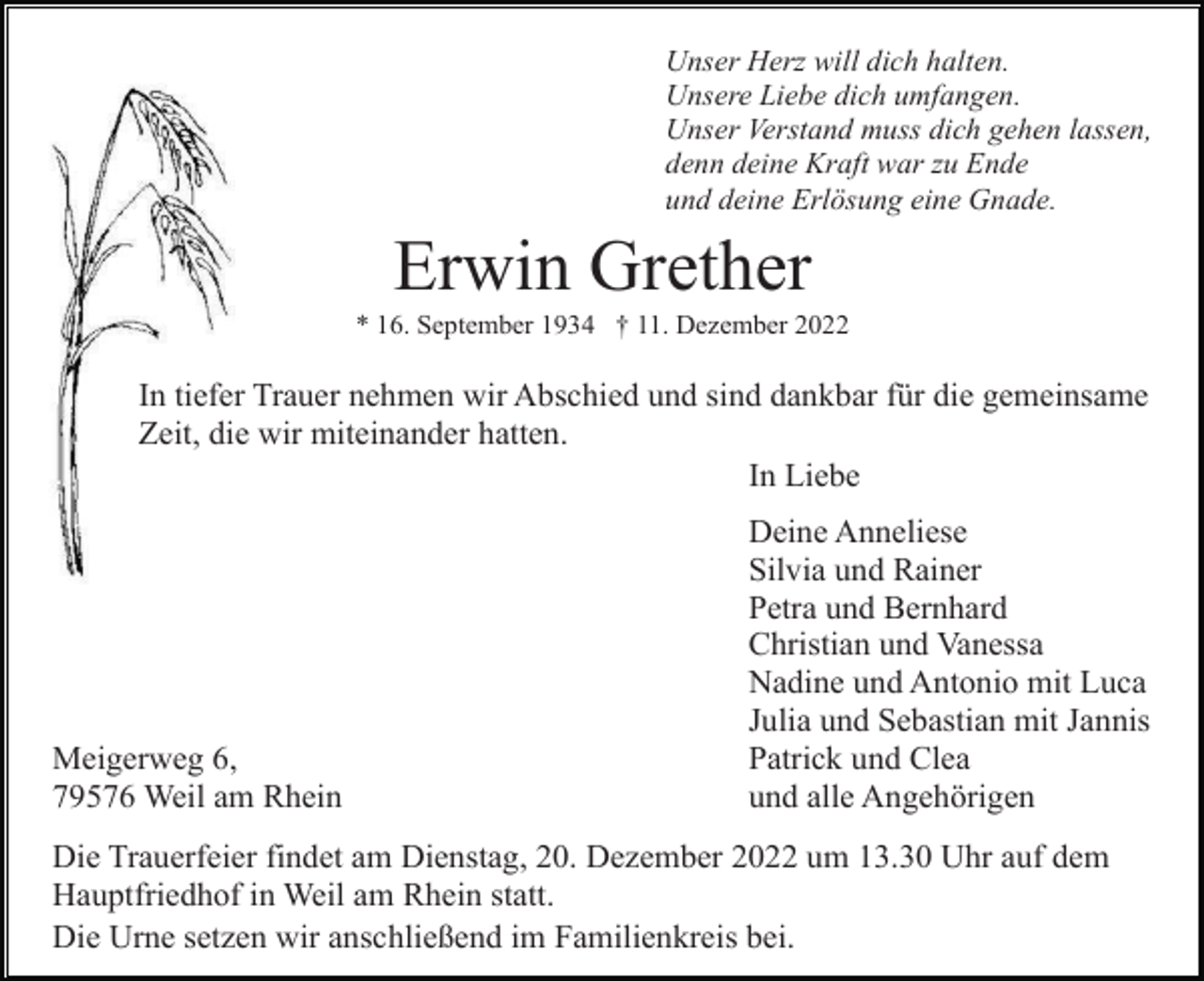 <p>Unser Herz will dich halten.<br />Unsere Liebe dich umfangen.<br />Unser Verstand muss dich gehen lassen,<br />denn deine Kraft war zu Ende<br />und deine Erlösung eine Gnade.</p><p>Erwin Grether<br />* 16. September 1934 † 11. Dezember 2022</p><p>In tiefer Trauer nehmen wir Abschied und sind dankbar für die gemeinsame<br />Zeit, die wir miteinander hatten.<br />In Liebe</p><p>Meigerweg 6,<br />79576 Weil am Rhein</p><p>Deine Anneliese<br />Silvia und Rainer<br />Petra und Bernhard<br />Christian und Vanessa<br />Nadine und Antonio mit Luca<br />Julia und Sebastian mit Jannis<br />Patrick und Clea<br />und alle Angehörigen</p><p>Die Trauerfeier findet am Dienstag, 20. Dezember 2022 um 13.30 Uhr auf dem<br />Hauptfriedhof in Weil am Rhein statt.<br />Die Urne setzen wir anschließend im Familienkreis bei.</p>