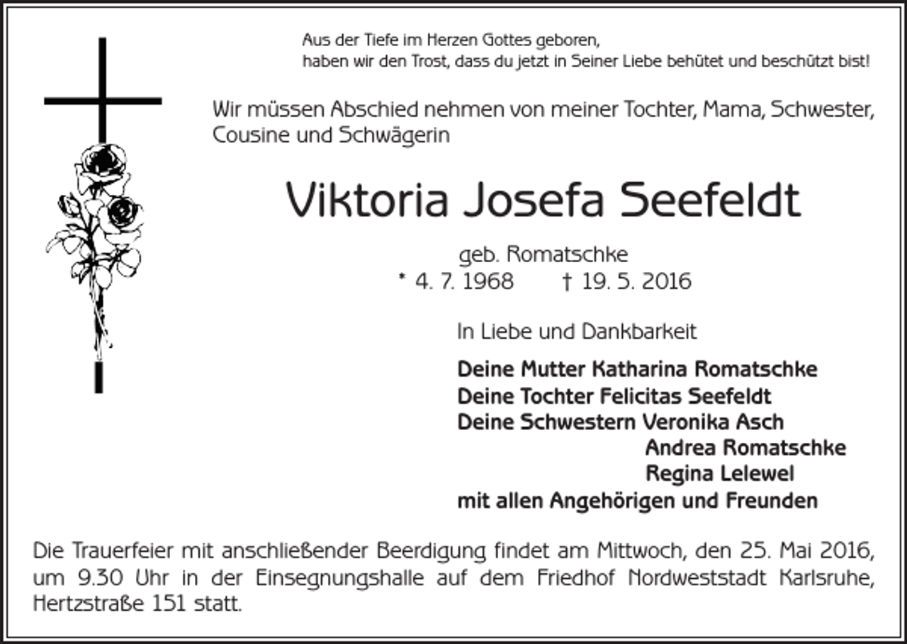 <p>Aus der Tiefe im Herzen Gottes geboren,<br />haben wir den Trost, dass du jetzt in Seiner Liebe behütet und beschützt bist!</p><p>Wir müssen Abschied nehmen von meiner Tochter, Mama, Schwester,<br />Cousine und Schwägerin</p><p>Viktoria Josefa Seefeldt<br />geb. Romatschke<br />* 4. 7. 1968 † 19. 5. 2016<br />In Liebe und Dankbarkeit<br />Deine Mutter Katharina Romatschke<br />Deine Tochter Felicitas Seefeldt<br />Deine Schwestern Veronika Asch</p><p>Andrea Romatschke</p><p>Regina Lelewel<br />mit allen Angehörigen und Freunden<br />Die Trauerfeier mit anschließender Beerdigung findet am Mittwoch, den 25. Mai 2016,<br />um 9.30 Uhr in der Einsegnungshalle auf dem Friedhof Nordweststadt Karlsruhe,<br />Hertzstraße 151 statt.</p>