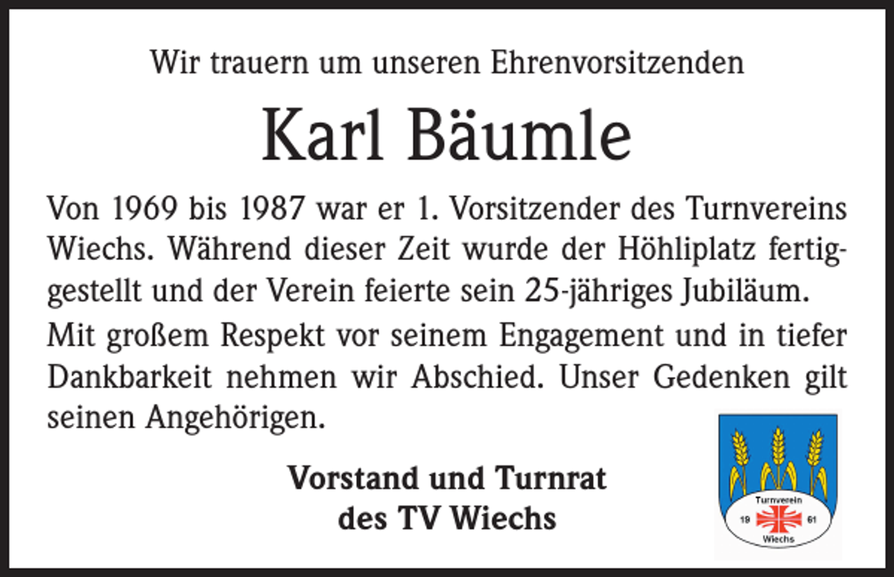 <p>Wir trauern um unseren Ehrenvorsitzenden</p><p>Karl Bäumle<br />Von 1969 bis 1987 war er 1. Vorsitzender des Turnvereins<br />Wiechs. Während dieser Zeit wurde der Höhliplatz fertig­<br />gestellt und der Verein feierte sein 25-jähriges Jubiläum.<br />Mit großem Respekt vor seinem Engagement und in tiefer<br />Dankbarkeit nehmen wir Abschied. Unser Gedenken gilt<br />seinen Angehörigen.<br />Vorstand und Turnrat<br />des TV Wiechs</p>
