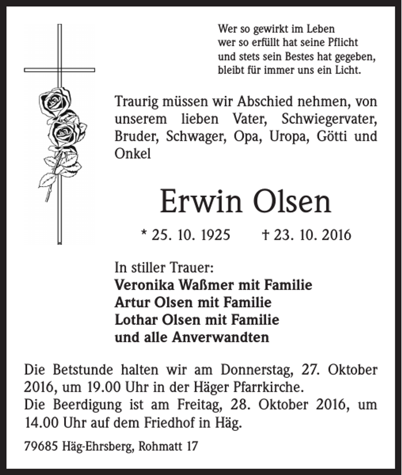 <p>Wer so gewirkt im Leben<br />wer so erfüllt hat seine Pflicht<br />und stets sein Bestes hat gegeben,<br />bleibt für immer uns ein Licht.</p><p>Traurig müssen wir Abschied nehmen, von<br />unserem lieben Vater, Schwiegervater,<br />­Bruder, Schwager, Opa, Uropa, Götti und<br />Onkel</p><p>Erwin Olsen<br />* 25. 10. 1925 † 23. 10. 2016<br />In stiller Trauer:<br />Veronika Waßmer mit Familie<br />Artur Olsen mit Familie<br />Lothar Olsen mit Familie<br />und alle Anverwandten<br />Die Betstunde halten wir am Donnerstag, 27. Oktober<br />2016, um 19.00 Uhr in der Häger Pfarrkirche.<br />Die Beerdigung ist am Freitag, 28. Oktober 2016, um<br />14.00 Uhr auf dem Friedhof in Häg.<br />79685 Häg-Ehrsberg, Rohmatt 17</p>