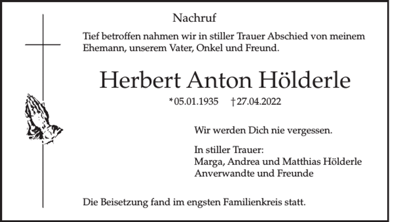 <p>Nachruf<br />Tief betroffen nahmen wir in stiller Trauer Abschied von meinem<br />Ehemann, unserem Vater, Onkel und Freund.</p><p>Herbert Anton Hölderle<br />* 05.01.1935 † 27.04.2022<br />Wir werden Dich nie vergessen.<br />In stiller Trauer:<br />Marga, Andrea und Matthias Hölderle<br />Anverwandte und Freunde<br />Die Beisetzung fand im engsten Familienkreis statt.</p>