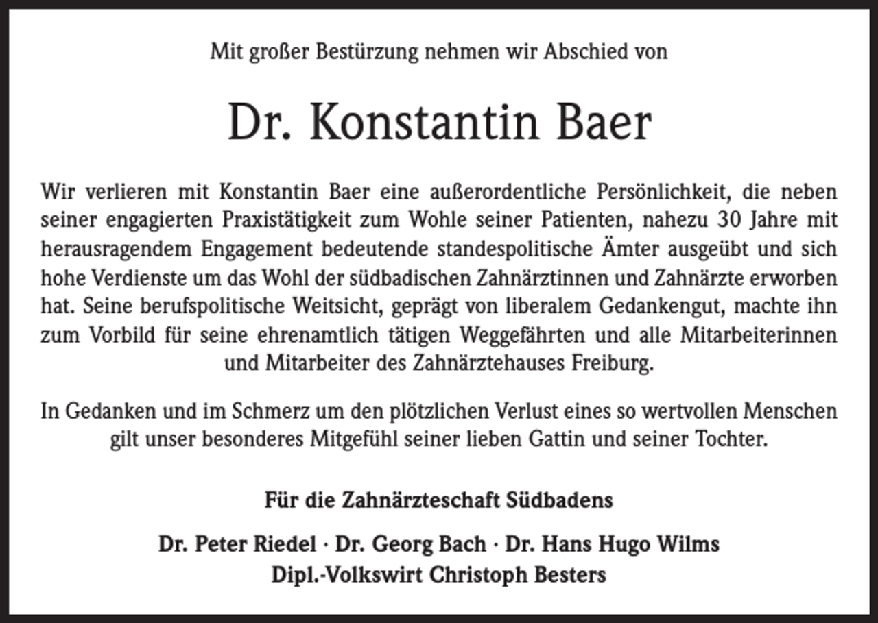 <p>Mit großer Bestürzung nehmen wir Abschied von</p><p>Dr. Konstantin Baer<br />Wir verlieren mit Konstantin Baer eine außerordentliche Persönlichkeit, die neben<br />seiner engagierten Praxistätigkeit zum Wohle seiner Patienten, nahezu 30 Jahre mit<br />herausragendem Engagement bedeutende standespolitische Ämter ausgeübt und sich<br />hohe Verdienste um das Wohl der südbadischen Zahnärztinnen und Zahnärzte erworben<br />hat. Seine berufspolitische Weitsicht, geprägt von liberalem Gedankengut, machte ihn<br />zum Vorbild für seine ehrenamtlich tätigen Weggefährten und alle Mitarbeiterinnen<br />und Mitarbeiter des Zahnärztehauses Freiburg.<br />In Gedanken und im Schmerz um den plötzlichen Verlust eines so wertvollen Menschen<br />gilt unser besonderes Mitgefühl seiner lieben Gattin und seiner Tochter.<br />Für die Zahnärzteschaft Südbadens<br />Dr. Peter Riedel · Dr. Georg Bach · Dr. Hans Hugo Wilms<br />Dipl.-Volkswirt Christoph Besters</p>