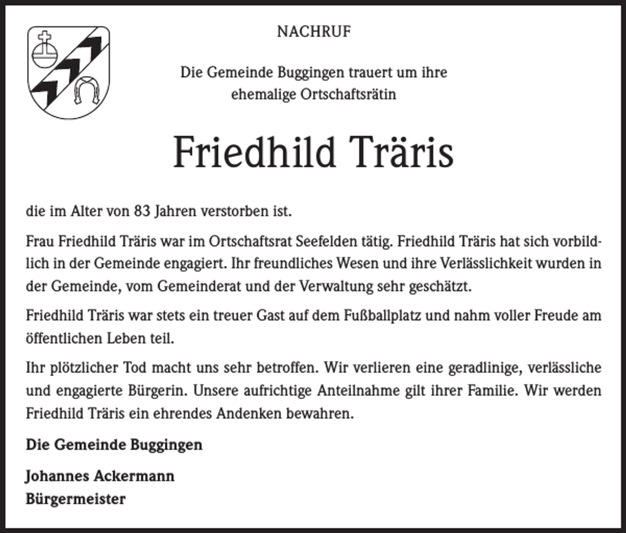 <p>NACHRUF<br />Die Gemeinde Buggingen trauert um ihre<br />ehemalige Ortschaftsrätin</p><p>Friedhild Träris<br />die im Alter von 83 Jahren verstorben ist.<br />Frau Friedhild Träris war im Ortschaftsrat Seefelden tätig. Friedhild Träris hat sich vorbildlich in der Gemeinde engagiert. Ihr freundliches Wesen und ihre Verlässlichkeit wurden in<br />der Gemeinde, vom Gemeinderat und der Verwaltung sehr geschätzt.<br />Friedhild Träris war stets ein treuer Gast auf dem Fußballplatz und nahm voller Freude am<br />öffentlichen Leben teil.<br />Ihr plötzlicher Tod macht uns sehr betroffen. Wir verlieren eine geradlinige, verlässliche<br />und engagierte Bürgerin. Unsere aufrichtige Anteilnahme gilt ihrer Familie. Wir werden<br />Friedhild Träris ein ehrendes Andenken bewahren.<br />Die Gemeinde Buggingen<br />Johannes Ackermann<br />Bürgermeister</p>