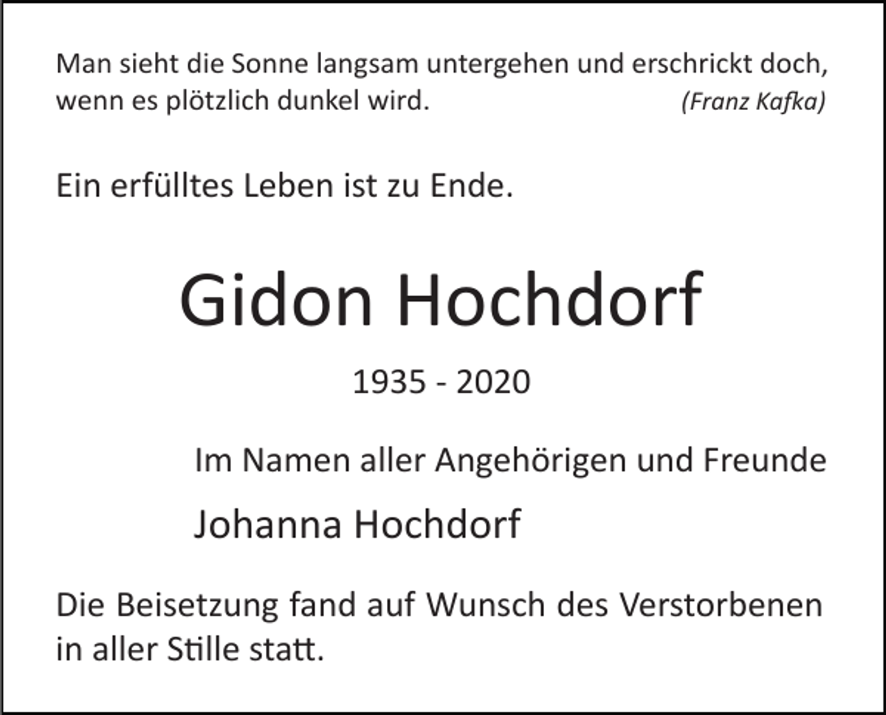 <p>Man sieht die Sonne langsam untergehen und erschrickt doch,<br />(Franz Ka�a)<br />wenn es plötzlich dunkel wird.</p><p>Ein erfülltes Leben ist zu Ende.</p><p>Gidon Hochdorf<br />1935 ­ 2020<br />Im Namen aller Angehörigen und Freunde</p><p>Johanna Hochdorf<br />Die Beisetzung fand auf Wunsch des Verstorbenen<br />in aller S�lle sta�.</p>