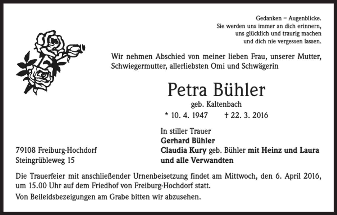 <p>Gedanken – Augenblicke.<br />Sie werden uns immer an dich erinnern,<br />uns glücklich und traurig machen<br />und dich nie vergessen lassen.</p><p>Wir nehmen Abschied von meiner lieben Frau, unserer Mutter,<br />Schwiegermutter, allerliebsten Omi und Schwägerin</p><p>Petra Bühler</p><p>geb. Kaltenbach<br />* 10. 4. 1947 † 22. 3. 2016</p><p>79108 Freiburg-Hochdorf<br />Steingrübleweg 15</p><p>In stiller Trauer<br />Gerhard Bühler<br />Claudia Kury geb. Bühler mit Heinz und Laura<br />und alle Verwandten</p><p>Die Trauerfeier mit anschließender Urnenbeisetzung findet am Mittwoch, den 6. April 2016,<br />um 15.00 Uhr auf dem Friedhof von Freiburg-Hochdorf statt.<br />Von Beileidsbezeigungen am Grabe bitten wir abzusehen.</p>