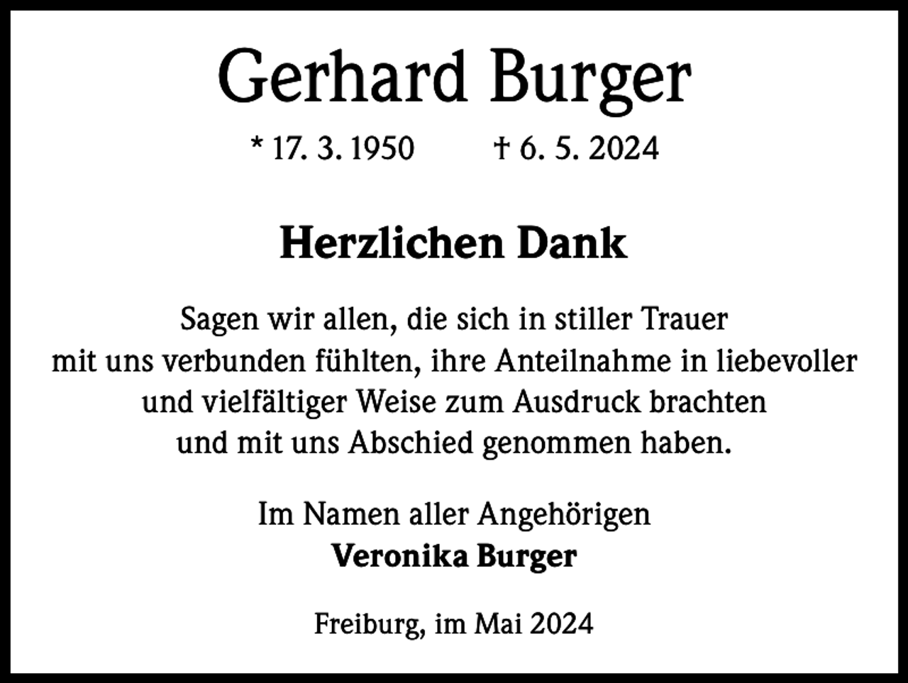 <p>Gerhard Burger<br />* 17. 3. 1950</p><p>† 6. 5. 2024</p><p>Herzlichen Dank<br />Sagen wir allen, die sich in stiller Trauer<br />mit uns verbunden fühlten, ihre Anteilnahme in liebevoller<br />und vielfältiger Weise zum Ausdruck brachten<br />und mit uns Abschied genommen haben.<br />Im Namen aller Angehörigen<br />Veronika Burger<br />Freiburg, im Mai 2024</p>