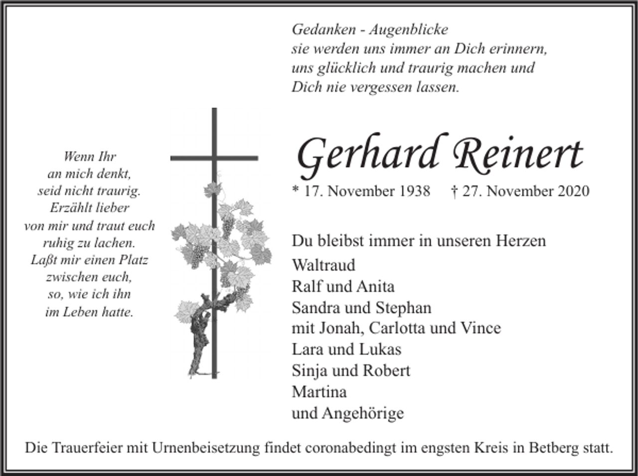 <p>Gedanken - Augenblicke<br />sie werden uns immer an Dich erinnern,<br />uns glücklich und traurig machen und<br />Dich nie vergessen lassen.</p><p>Wenn Ihr<br />an mich denkt,<br />seid nicht traurig.<br />Erzählt lieber<br />von mir und traut euch<br />ruhig zu lachen.<br />Laßt mir einen Platz<br />zwischen euch,<br />so, wie ich ihn<br />im Leben hatte.</p><p>Gerhard Reinert<br />* 17. November 1938</p><p>† 27. November 2020</p><p>Du bleibst immer in unseren Herzen<br />Waltraud<br />Ralf und Anita<br />Sandra und Stephan<br />mit Jonah, Carlotta und Vince<br />Lara und Lukas<br />Sinja und Robert<br />Martina<br />und Angehörige</p><p>Die Trauerfeier mit Urnenbeisetzung findet coronabedingt im engsten Kreis in Betberg statt.</p>