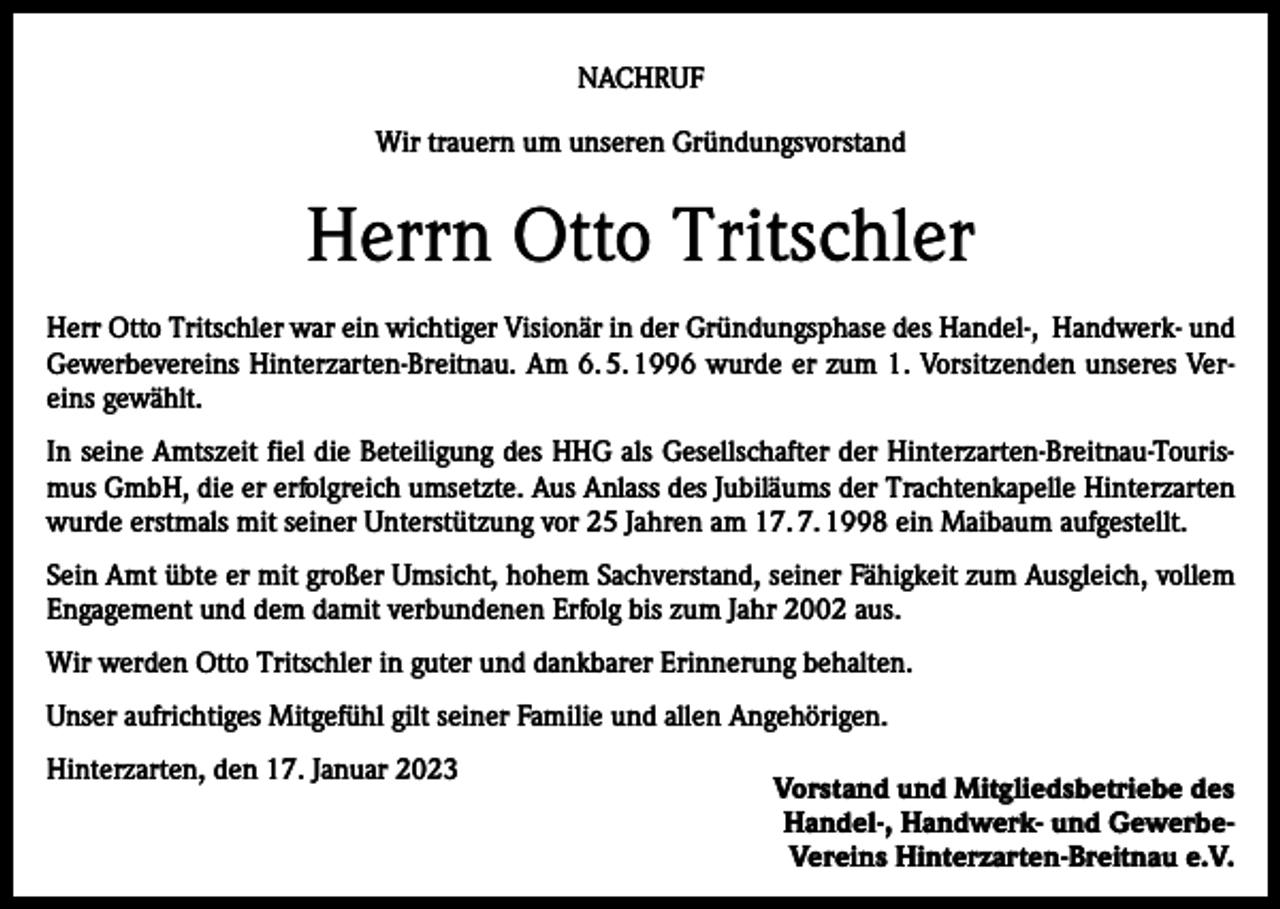<p>NACHRUF<br />Wir trauern um unseren Gründungsvorstand</p><p>Herrn Otto Tritschler<br />Herr Otto Tritschler war ein wichtiger Visionär in der Gründungsphase des Handel-, Handwerk- und<br />Gewerbevereins Hinterzarten-Breitnau. Am 6. 5. 1996 wurde er zum 1. Vorsitzenden unseres Vereins gewählt.<br />In seine Amtszeit fiel die Beteiligung des HHG als Gesellschafter der Hinterzarten-Breitnau-Tourismus GmbH, die er erfolgreich umsetzte. Aus Anlass des Jubiläums der Trachtenkapelle Hinterzarten<br />wurde erstmals mit seiner Unterstützung vor 25 Jahren am 17. 7. 1998 ein Maibaum aufgestellt.<br />Sein Amt übte er mit großer Umsicht, hohem Sachverstand, seiner Fähigkeit zum Ausgleich, vollem<br />Engagement und dem damit verbundenen Erfolg bis zum Jahr 2002 aus.<br />Wir werden Otto Tritschler in guter und dankbarer Erinnerung behalten.<br />Unser aufrichtiges Mitgefühl gilt seiner Familie und allen Angehörigen.<br />Hinterzarten, den 17. Januar 2023</p><p>Vorstand und Mitgliedsbetriebe des<br />Handel-, Handwerk- und GewerbeVereins Hinterzarten-Breitnau e.V.</p>