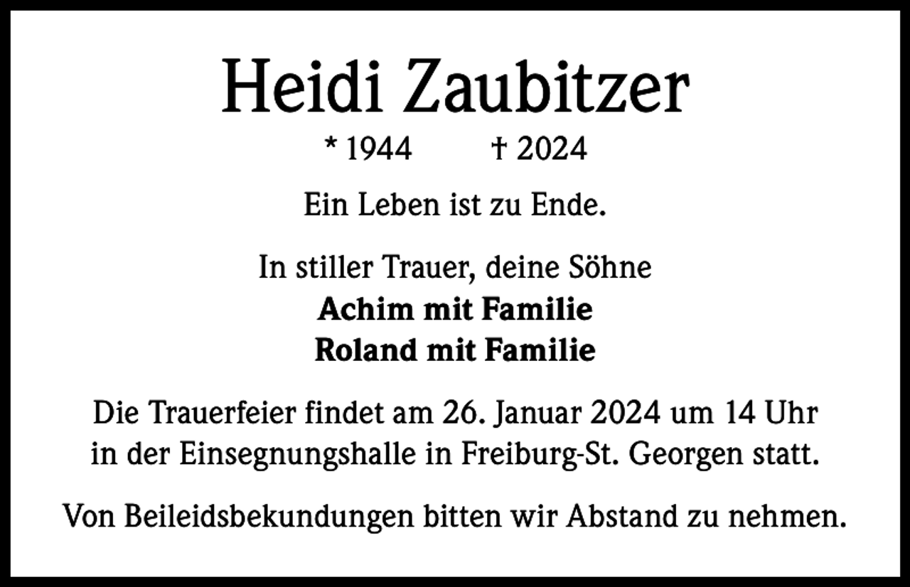 <p>Heidi Zaubitzer<br />* 1944</p><p>† 2024</p><p>Ein Leben ist zu Ende.<br />In stiller Trauer, deine Söhne<br />Achim mit Familie<br />Roland mit Familie<br />Die Trauerfeier findet am 26. Januar 2024 um 14 Uhr<br />in der Einsegnungshalle in Freiburg-St. Georgen statt.<br />Von Beileidsbekundungen bitten wir Abstand zu nehmen.</p>