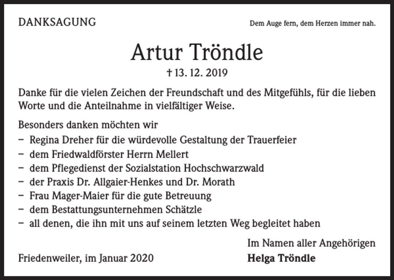 <p>DANKSAGUNG</p><p>Dem Auge fern, dem Herzen immer nah.</p><p>Artur Tröndle<br />† 13. 12. 2019<br />Danke für die vielen Zeichen der Freundschaft und des Mitgefühls, für die lieben<br />Worte und die Anteilnahme in vielfältiger Weise.<br />Besonders danken möchten wir<br />– Regina Dreher für die würdevolle Gestaltung der Trauerfeier<br />– dem Friedwaldförster Herrn Mellert<br />– dem Pflegedienst der Sozialstation Hochschwarzwald<br />– der Praxis Dr. Allgaier-Henkes und Dr. Morath<br />– Frau Mager-Maier für die gute Betreuung<br />– dem Bestattungsunternehmen Schätzle<br />– all denen, die ihn mit uns auf seinem letzten Weg begleitet haben</p><p>Friedenweiler, im Januar 2020</p><p>Im Namen aller Angehörigen<br />Helga Tröndle</p>