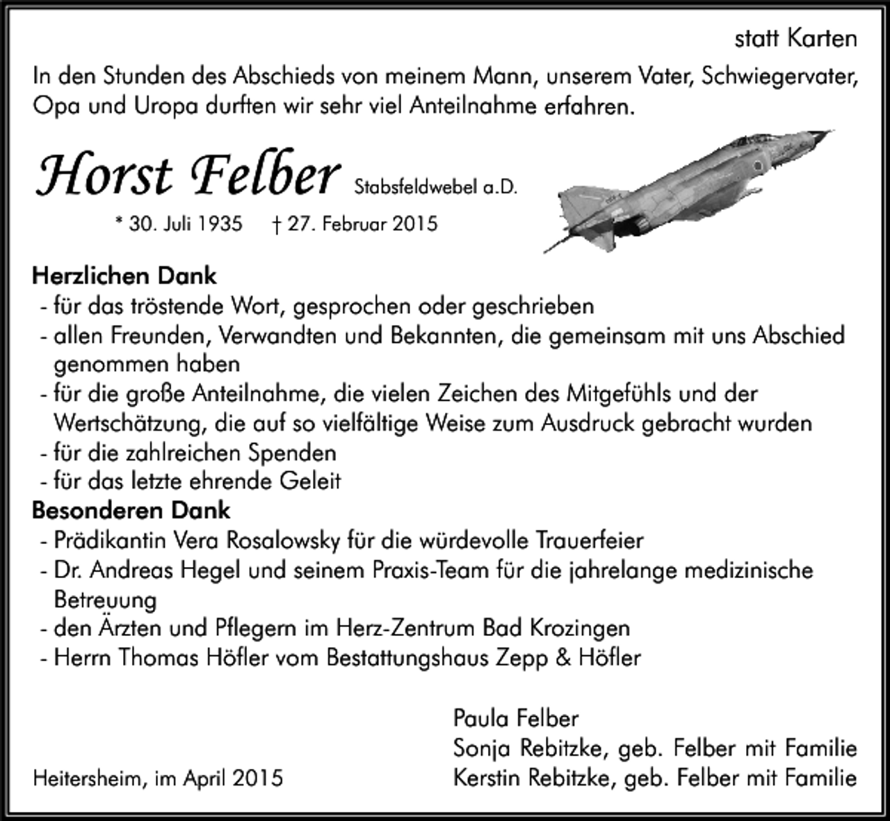 <p>statt Karten<br />In den Stunden des Abschieds von meinem Mann, unserem Vater, Schwiegervater,<br />Opa und Uropa durften wir sehr viel Anteilnahme erfahren.</p><p>Horst Felber<br />* 30. Juli 1935</p><p>Stabsfeldwebel a.D.</p><p>† 27. Februar 2015</p><p>Herzlichen Dank<br />- für das tröstende Wort, gesprochen oder geschrieben<br />- allen Freunden, Verwandten und Bekannten, die gemeinsam mit uns Abschied<br />genommen haben<br />- für die große Anteilnahme, die vielen Zeichen des Mitgefühls und der<br />Wertschätzung, die auf so vielfältige Weise zum Ausdruck gebracht wurden<br />- für die zahlreichen Spenden<br />- für das letzte ehrende Geleit<br />Besonderen Dank<br />- Prädikantin Vera Rosalowsky für die würdevolle Trauerfeier<br />- Dr. Andreas Hegel und seinem Praxis-Team für die jahrelange medizinische<br />Betreuung<br />- den Ärzten und Pflegern im Herz-Zentrum Bad Krozingen<br />- Herrn Thomas Höfler vom Bestattungshaus Zepp &amp; Höfler</p><p>Heitersheim, im April 2015</p><p>Paula Felber<br />Sonja Rebitzke, geb. Felber mit Familie<br />Kerstin Rebitzke, geb. Felber mit Familie</p>