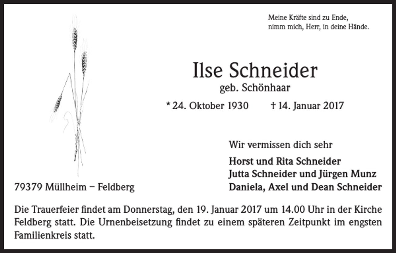 <p>Meine Kräfte sind zu Ende,<br />nimm mich, Herr, in deine Hände.</p><p>Ilse Schneider<br />geb. Schönhaar</p><p>* 24. Oktober 1930</p><p>79379 Müllheim – Feldberg</p><p>† 14. Januar 2017</p><p>Wir vermissen dich sehr<br />Horst und Rita Schneider<br />Jutta Schneider und Jürgen Munz<br />Daniela, Axel und Dean Schneider</p><p>Die Trauerfeier findet am Donnerstag, den 19. Januar 2017 um 14.00 Uhr in der Kirche<br />Feldberg statt. Die Urnenbeisetzung findet zu einem späteren Zeitpunkt im engsten<br />Familienkreis statt.</p>