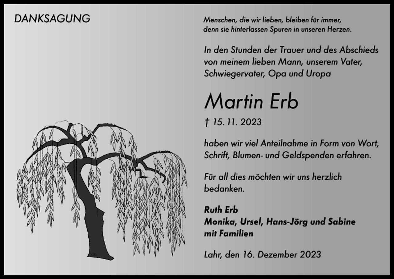 <p>DANKSAGUNG<br />Menschen, die wir lieben, bleiben für immer,</p><p>denn sie hinterlassen Spuren in unseren Herzen.</p><p>In den Stunden der Trauer und des Abschieds<br />von meinem lieben Mann, unserem Vater,<br />Schwiegervater, Opa und Uropa</p><p>Martin Erb<br />† 15. 11. 2023<br />haben wir viel Anteilnahme in Form von Wort,<br />Schrift, Blumen- und Geldspenden erfahren.<br />Für all dies möchten wir uns herzlich<br />bedanken.<br />Ruth Erb<br />Monika, Ursel, Hans-Jörg und Sabine<br />mit Familien<br />Lahr, den 16. Dezember 2023</p>