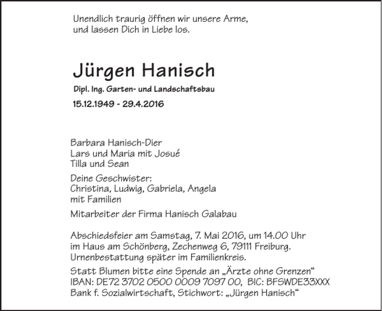 <p>Unendlich traurig öffnen wir unsere Arme,<br />und lassen Dich in Liebe los.</p><p>Jürgen Hanisch<br />Dipl. Ing. Garten- und Landschaftsbau</p><p>15.12.1949 - 29.4.2016</p><p>Barbara Hanisch-Dier<br />Lars und Maria mit Josué<br />Tilla und Sean<br />Deine Geschwister:<br />Christina, Ludwig, Gabriela, Angela<br />mit Familien<br />Mitarbeiter der Firma Hanisch Galabau<br />Abschiedsfeier am Samstag, 7. Mai 2016, um 14.00 Uhr<br />im Haus am Schönberg, Zechenweg 6, 79111 Freiburg.<br />Urnenbestattung später im Familienkreis.<br />Statt Blumen bitte eine Spende an „Ärzte ohne Grenzen“<br />IBAN: DE72 3702 0509 7097 00, BIC: BFSWDE33XXX<br />Bank f. Sozialwirtschaft, Stichwort: „Jürgen Hanisch“</p>