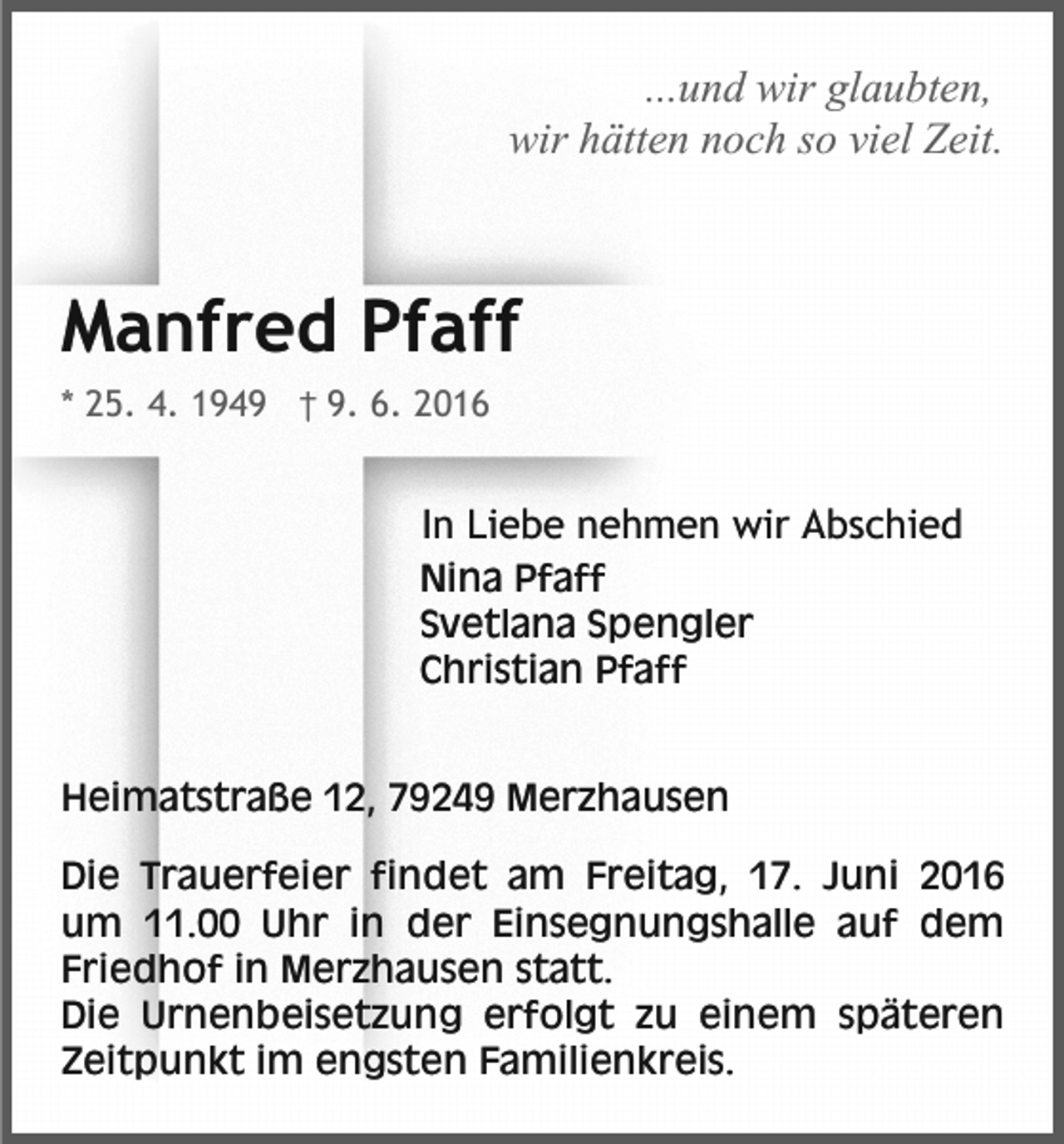 <p>...und wir glaubten,<br />wir hätten noch so viel Zeit.</p><p>Manfred Pfaff<br />* 25. 4. 1949 † 9. 6. 2016</p><p>In Liebe nehmen wir Abschied<br />Nina Pfaff<br />Svetlana Spengler<br />Christian Pfaff</p><p>Heimatstraße 12, 79249 Merzhausen<br />Die Trauerfeier findet am Freitag, 17. Juni 2016<br />um 11.00 Uhr in der Einsegnungshalle auf dem<br />Friedhof in Merzhausen statt.<br />Die Urnenbeisetzung erfolgt zu einem späteren<br />Zeitpunkt im engsten Familienkreis.</p>
