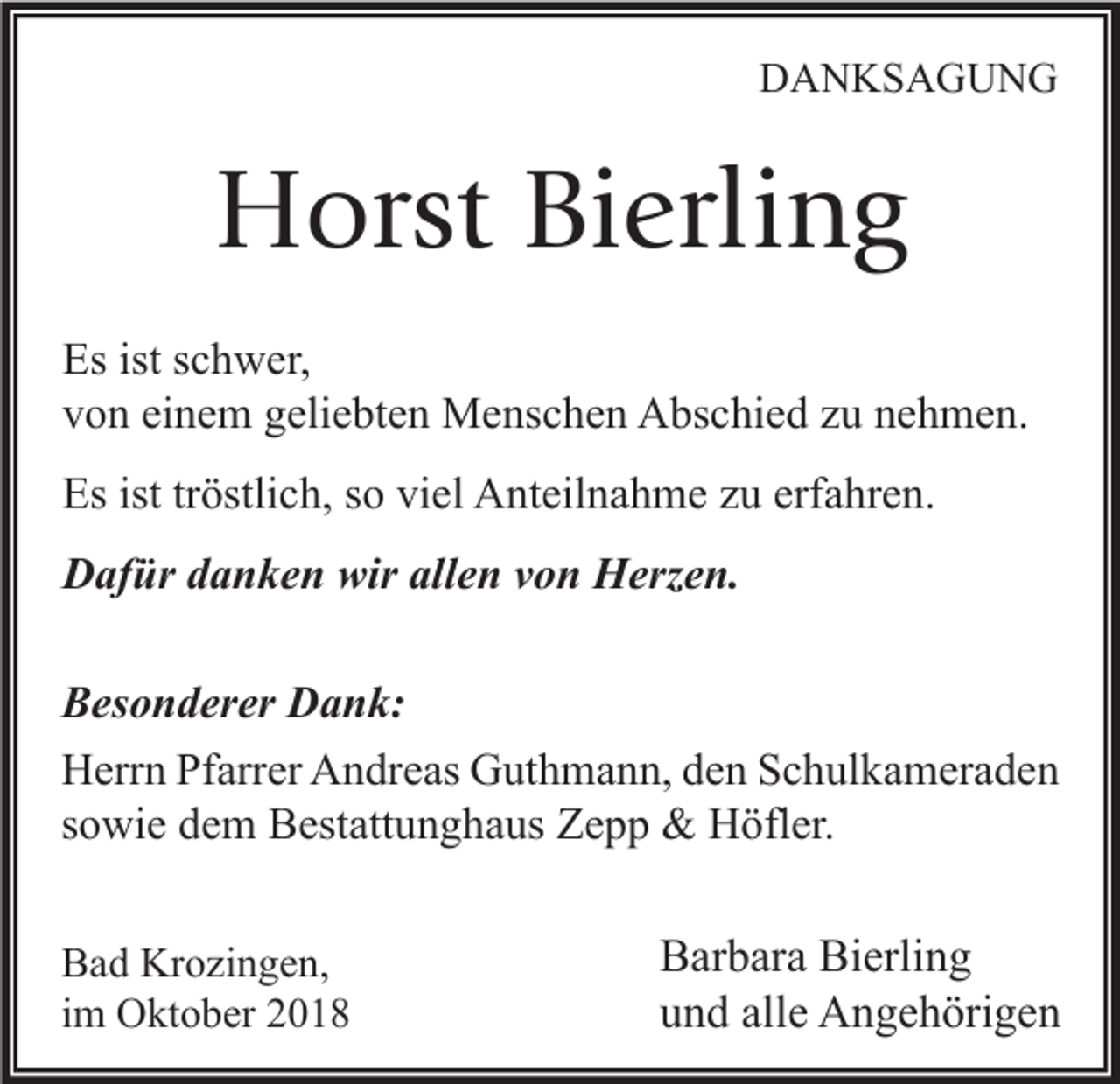 <p>DANKSAGUNG</p><p>Horst Bierling<br />Es ist schwer,<br />von einem geliebten Menschen Abschied zu nehmen.<br />Es ist tröstlich, so viel Anteilnahme zu erfahren.<br />Dafür danken wir allen von Herzen.<br />Besonderer Dank:<br />Herrn Pfarrer Andreas Guthmann, den Schulkameraden<br />sowie dem Bestattunghaus Zepp &amp; Höfler.<br />Bad Krozingen,<br />im Oktober 2018</p><p>Barbara Bierling<br />und alle Angehörigen</p>