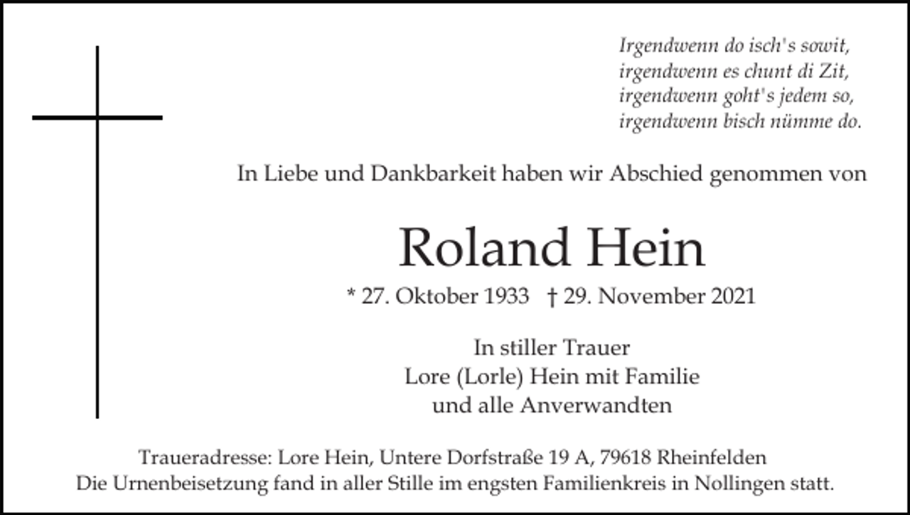<p>Irgendwenn do isch's sowit,<br />irgendwenn es chunt di Zit,<br />irgendwenn goht's jedem so,<br />irgendwenn bisch nümme do.</p><p>In Liebe und Dankbarkeit haben wir Abschied genommen von</p><p>Roland Hein<br />* 27. Oktober 1933 † 29. November 2021<br />In stiller Trauer<br />Lore (Lorle) Hein mit Familie<br />und alle Anverwandten<br />Traueradresse: Lore Hein, Untere Dorfstraße 19 A, 79618 Rheinfelden<br />Die Urnenbeisetzung fand in aller Stille im engsten Familienkreis in Nollingen statt.</p>