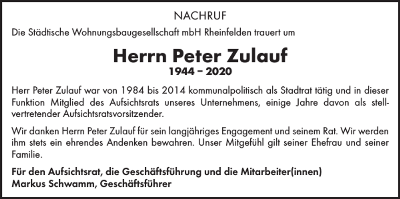 <p>NACHRUF<br />Die Städtische Wohnungsbaugesellschaft mbH Rheinfelden trauert um</p><p>Herrn Peter Zulauf<br />1944 – 2020</p><p>Herr Peter Zulauf war von 1984 bis 2014 kommunalpolitisch als Stadtrat tätig und in ­dieser<br />Funktion Mitglied des Aufsichtsrats unseres Unternehmens, einige Jahre davon als stell­<br />vertretender Aufsichtsratsvorsitzender.<br />Wir danken Herrn Peter Zulauf für sein langjähriges Engagement und seinem Rat. Wir werden<br />ihm stets ein ehrendes Andenken bewahren. Unser Mitgefühl gilt seiner Ehefrau und seiner<br />Familie.<br />Für den Aufsichtsrat, die Geschäftsführung und die Mitarbeiter(innen)<br />Markus Schwamm, Geschäftsführer</p>