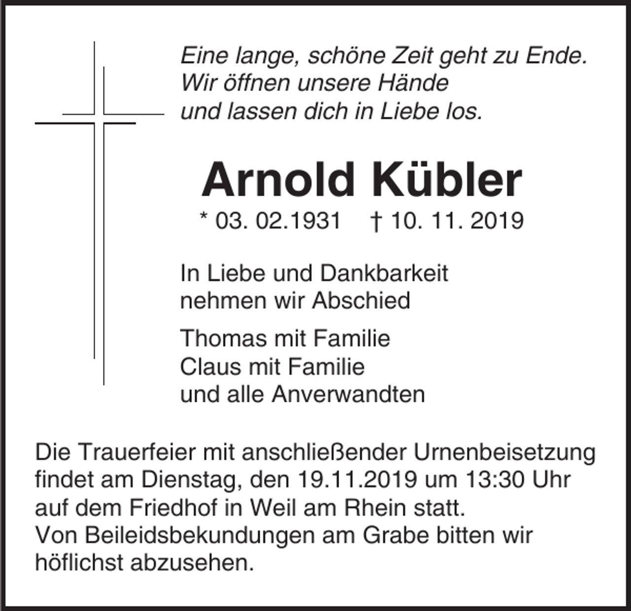 <p>Eine lange, schöne Zeit geht zu Ende.<br />Wir öffnen unsere Hände<br />und lassen dich in Liebe los.</p><p>Arnold Kübler<br />* 03. 02.1931</p><p>† 10. 11. 2019</p><p>In Liebe und Dankbarkeit<br />nehmen wir Abschied<br />Thomas mit Familie<br />Claus mit Familie<br />und alle Anverwandten<br />Die Trauerfeier mit anschließender Urnenbeisetzung<br />findet am Dienstag, den 19.11.2019 um 13:30 Uhr<br />auf dem Friedhof in Weil am Rhein statt.<br />Von Beileidsbekundungen am Grabe bitten wir<br />höflichst abzusehen.</p>
