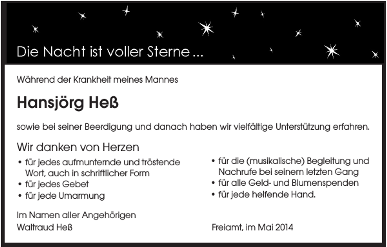 <p>Während der Krankheit meines Mannes</p><p>Hansjörg Heß<br />sowie bei seiner Beerdigung und danach haben wir vielfältige Unterstützung erfahren.</p><p>Wir danken von Herzen<br />• für jedes aufmunternde und tröstende<br />Wort, auch in schriftlicher Form<br />• für jedes Gebet<br />• für jede Umarmung</p><p>• für die (musikalische) Begleitung und<br />Nachrufe bei seinem letzten Gang<br />• für alle Geld- und Blumenspenden<br />• für jede helfende Hand.</p><p>Im Namen aller Angehörigen<br />Waltraud Heß</p><p>Freiamt, im Mai 2014</p>
