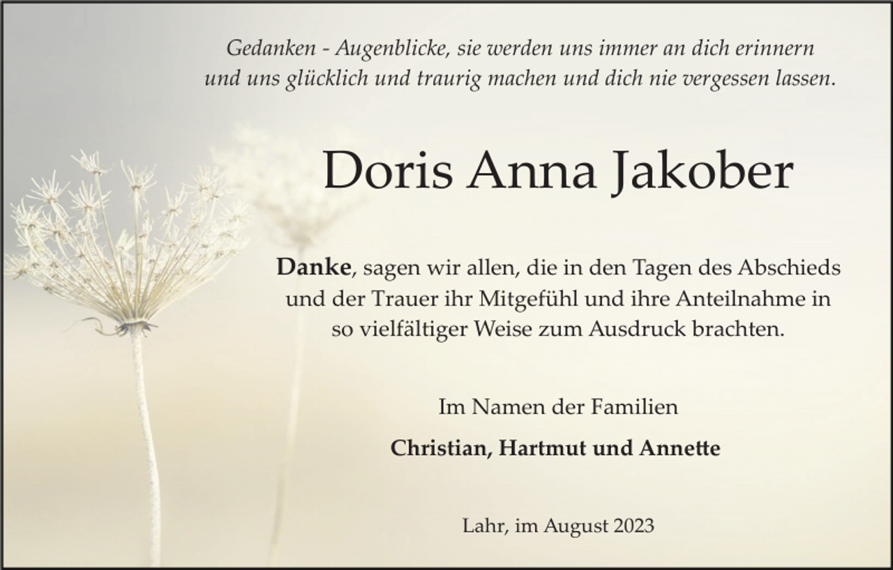 <p>Gedanken ­ Augenblicke, sie werden uns immer an dich erinnern<br />und uns glücklich und traurig machen und dich nie vergessen lassen.</p><p>Doris Anna Jakober<br />Danke, sagen wir allen, die in den Tagen des Abschieds<br />und der Trauer ihr Mitgefühl und ihre Anteilnahme in<br />so vielfältiger Weise zum Ausdruck brachten.</p><p>Im Namen der Familien<br />Christian, Hartmut und Anne�e</p><p>Lahr, im August 2023</p>