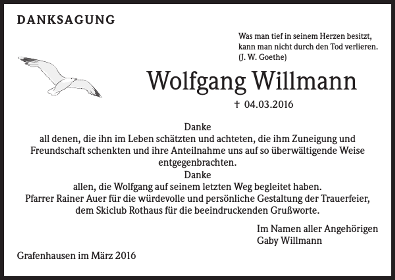 <p>DA NK S A G UNG<br />Was man tief in seinem Herzen besitzt,<br />kann man nicht durch den Tod verlieren.<br />(J. W. Goethe)</p><p>Wolfgang Willmann<br />† 04.03.2016<br />Danke<br />all denen, die ihn im Leben schätzten und achteten, die ihm Zuneigung und<br />Freundschaft schenkten und ihre Anteilnahme uns auf so überwältigende Weise<br />entgegenbrachten.<br />Danke<br />allen, die Wolfgang auf seinem letzten Weg begleitet haben.<br />Pfarrer Rainer Auer für die würdevolle und persönliche Gestaltung der Trauerfeier,<br />dem Skiclub Rothaus für die beeindruckenden Grußworte.<br />Im Namen aller Angehörigen<br />Gaby Willmann<br />Grafenhausen im März 2016</p>